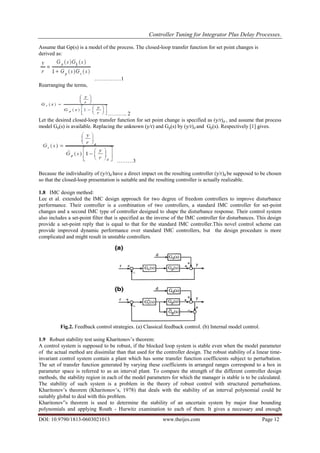 Controller Tuning for Integrator Plus Delay Processes.
DOI: 10.9790/1813-0603021013 www.theijes.com Page 12
Assume that Gp(s) is a model of the process. The closed-loop transfer function for set point changes is
derived as:
……………1
Rearranging the terms,
……….. 2
Let the desired closed-loop transfer function for set point change is specified as (y/r)d , and assume that process
model Gp(s) is available. Replacing the unknown (y/r) and Gp(s) by (y/r)d and Gp(s). Respectively [1] gives.
………3
Because the individuality of (y/r)d have a direct impact on the resulting controller (y/r)d be supposed to be chosen
so that the closed-loop presentation is suitable and the resulting controller is actually realizable.
1.8 IMC design method:
Lee et al. extended the IMC design approach for two degree of freedom controllers to improve disturbance
performance. Their controller is a combination of two controllers, a standard IMC controller for set-point
changes and a second IMC type of controller designed to shape the disturbance response. Their control system
also includes a set-point filter that is specified as the inverse of the IMC controller for disturbances. This design
provide a set-point reply that is equal to that for the standard IMC controller.This novel control scheme can
provide improved dynamic performance over standard IMC controllers, but the design procedure is more
complicated and might result in unstable controllers.
Fig.2. Feedback control strategies. (a) Classical feedback control. (b) Internal model control.
1.9 Robust stability test using Kharitonov’s theorem:
A control system is supposed to be robust, if the blocked loop system is stable even when the model parameter
of the actual method are dissimilar than that used for the controller design. The robust stability of a linear time-
invariant control system contain a plant which has some transfer function coefficients subject to perturbation.
The set of transfer function generated by varying these coefficients in arranged ranges correspond to a box in
parameter space is referred to as an interval plant. To compare the strength of the different controller design
methods, the stability region in each of the model parameters for which the manager is stable is to be calculated.
The stability of such system is a problem in the theory of robust control with structured perturbations.
Kharitonov’s theorem (Kharitonov’s, 1978) that deals with the stability of an interval polynomial could be
suitably global to deal with this problem.
Kharitonov‟s theorem is used to determine the stability of an uncertain system by major four bounding
polynomials and applying Routh - Hurwitz examination to each of them. It gives a necessary and enough
 
