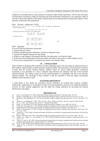 Controller Tuning for Integrator Plus Delay Processes.
DOI: 10.9790/1813-0603021013 www.theijes.com Page 13
condition for all polynomials in a given family to be Hurwitz stable (Callier and Desoer, 1991) In this, the family
of polynomials considered is obtain by allowing each of the polynomial coefficients to vary separately within an
interval. It shows that stability of this family of polynomials can be determined by looking at the stability of four
specially constructed vertex polynomial.
1.9.1 Theorem 1. (Kharitonov 1978a)
1.9.2 Algorithm:
For each of the four Kharitonov polynomial
1. Form the Hurwitz matrix.
2. Perform modified gaussian elimination r closed row reduction to get.
3. Examine the diagonal elements for sign change.
4. If there is a sign change in the diagonal elements, the polynomial is not Hurwitz stable.
5. If all the four set of polynomials are Hurwitz stable, the system is proved for its robust stability. H n H
6. If any one set of polynomial is not Hurwitz the system is not robustly stable.
IV. CONCLUSION
Three methods of designing PID controllers for pure integrating system with time delay are proposed based on
IMC method, stability analysis method and direct synthesis method. The performance of the proposed controllers
is better than the recently reported methods. Stability region for various model parameters considering
uncertainty in one parameter at a time is obtained using theorem and compared with that of the literature
reported methods. The stability region for all the model parameters is comparable with that of the literature
reported methods. The advantage of these methods is that the controller is PID and simple conventional
feedback control structure is used.
ACKNOWLEDGEMENT
I would prefer to give thanks the researchers likewise publishers for creating their resources available.
Additionally, I appreciative to commentator for their vital recommendations moreover I am conjointly grateful to
reviewer for their valuable suggestions and also thank the college authorities for providing the required
infrastructure and support.
REFERENCES
[1]. Chien, L. and Fruehauf, P. S. 1990. Consider IMC tuning to improve performance. Chem Eng Progr, 10: 33-41.
[2]. Fuentes, C. and Luyben, W. L. 1983. Control of high purity distillation columns. Ind Eng Chem Process Des Dev, 22: 362.
[3]. Srividya, R. and Chidambaram, M. 1997.On line controller tuning for integrator plus delay processes. Process Contr Qual, 9: 59-
66.
[4]. Astrom, K. J., and Haggland, T. 1995. “PID controllers: Theory, Design and Tuning”, Instr Soc. America, North Carolina.
[5]. Yu, C. C. 1999. “Auto Tuning of PID controllers”, Springer-Verlag, Berlin
[6]. Ziegler, J. G. and Nichols, N. B. 1942. Optimum settings for automatic controllers. Trans ASME, 64: 759-765.
[7]. Tyreus, B.D. and Luyben, W.L. 1992. Tuning PI controllers for integrator/ dead-time processes. Ind Eng Chem Res, 31: 2625.
[8]. Chidambaram, M. 1994. Design of PI controller for integrator/dead-time processes. Hungar J Ind Chem, 22: 37.
[9]. Poulin, E. and Pomerleau, A. 1999. PI settings for integrating processes based on ultimate cycle information. IEEE Trans Contr
Syst Tech, 7: 509.
[10]. Luyben, W. L. 1996. Design of Proportional Integral and Derivative controllers for integrating dead-time processes. Ind Eng Chem
Res, 35: 3480.
[11]. Wang, L. and Cluette, W.R. 1997. Tuning PID controllers for integrating processes. IEE Proc Contr Theor Appl, 144: 385.
[12]. Kookos, I. K., Lygros, A. I., and Arvanitis, K. G. 1999. On-line PI controller tuning for integrator / dead time processes. Eur J
Contr, 5: 19.
[13]. Wang, Y.G. and Cai, W.J. 2002. Advanced proportional integral derivative tuning for integrating and unstable processes with gain
and phase margin specifications. Ind Eng Chem Res, 41: 2910-2914.
[14]. Visioli, A. 2001. Optimal tuning of PID controllers for integral and unstable processes. IEE Proc Contr Theor Appl, 148: 180.
[15]. Zhang, W., Xu, X., and Sun, Y. 1999. Quantitative performance design for integrating processes with time delay. Automatica, 35:
719-723.
 