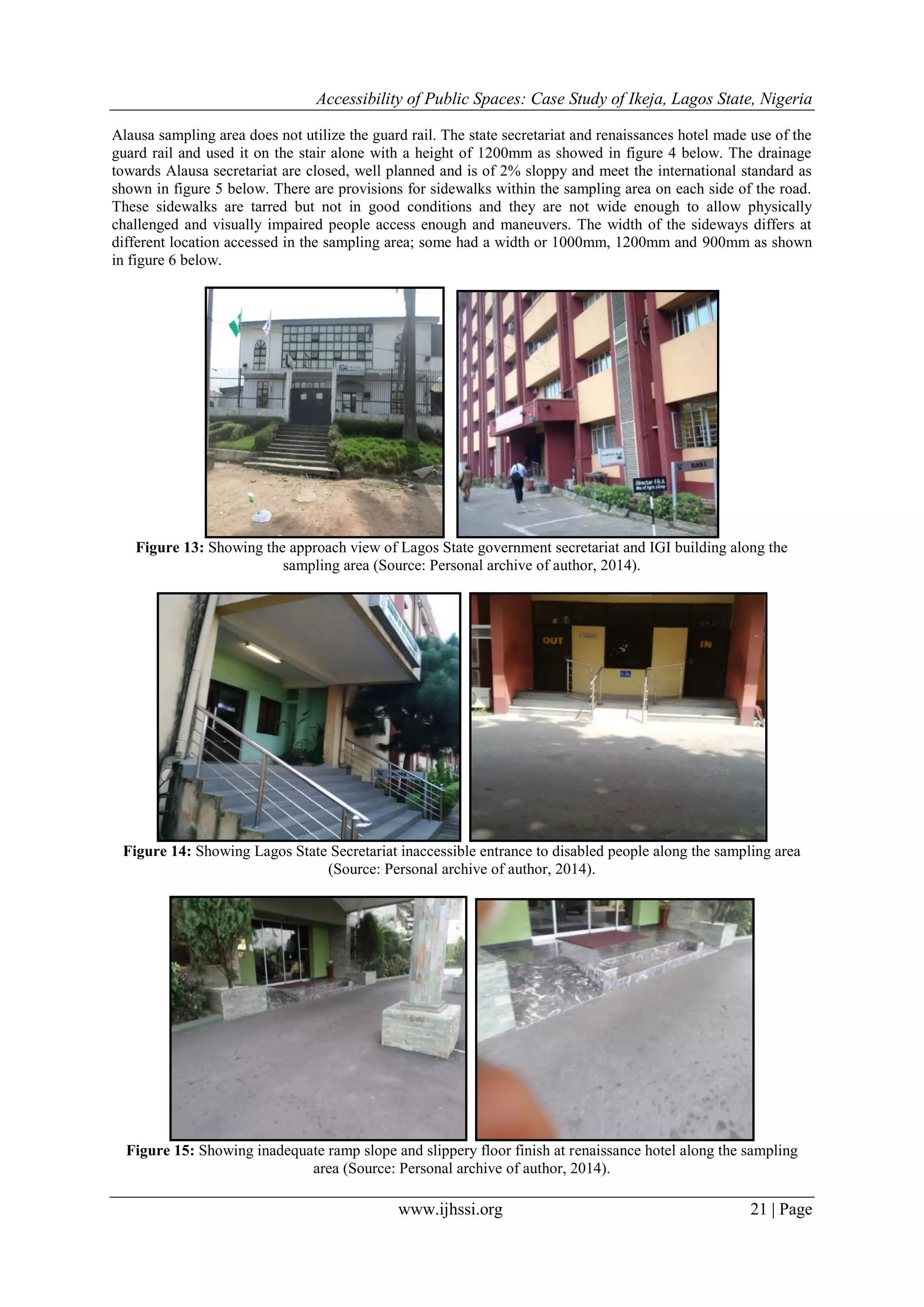 Accessibility of Public Spaces: Case Study of Ikeja, Lagos State, Nigeria
www.ijhssi.org 21 | Page
Alausa sampling area does not utilize the guard rail. The state secretariat and renaissances hotel made use of the
guard rail and used it on the stair alone with a height of 1200mm as showed in figure 4 below. The drainage
towards Alausa secretariat are closed, well planned and is of 2% sloppy and meet the international standard as
shown in figure 5 below. There are provisions for sidewalks within the sampling area on each side of the road.
These sidewalks are tarred but not in good conditions and they are not wide enough to allow physically
challenged and visually impaired people access enough and maneuvers. The width of the sideways differs at
different location accessed in the sampling area; some had a width or 1000mm, 1200mm and 900mm as shown
in figure 6 below.
Figure 13: Showing the approach view of Lagos State government secretariat and IGI building along the
sampling area (Source: Personal archive of author, 2014).
Figure 14: Showing Lagos State Secretariat inaccessible entrance to disabled people along the sampling area
(Source: Personal archive of author, 2014).
Figure 15: Showing inadequate ramp slope and slippery floor finish at renaissance hotel along the sampling
area (Source: Personal archive of author, 2014).
 