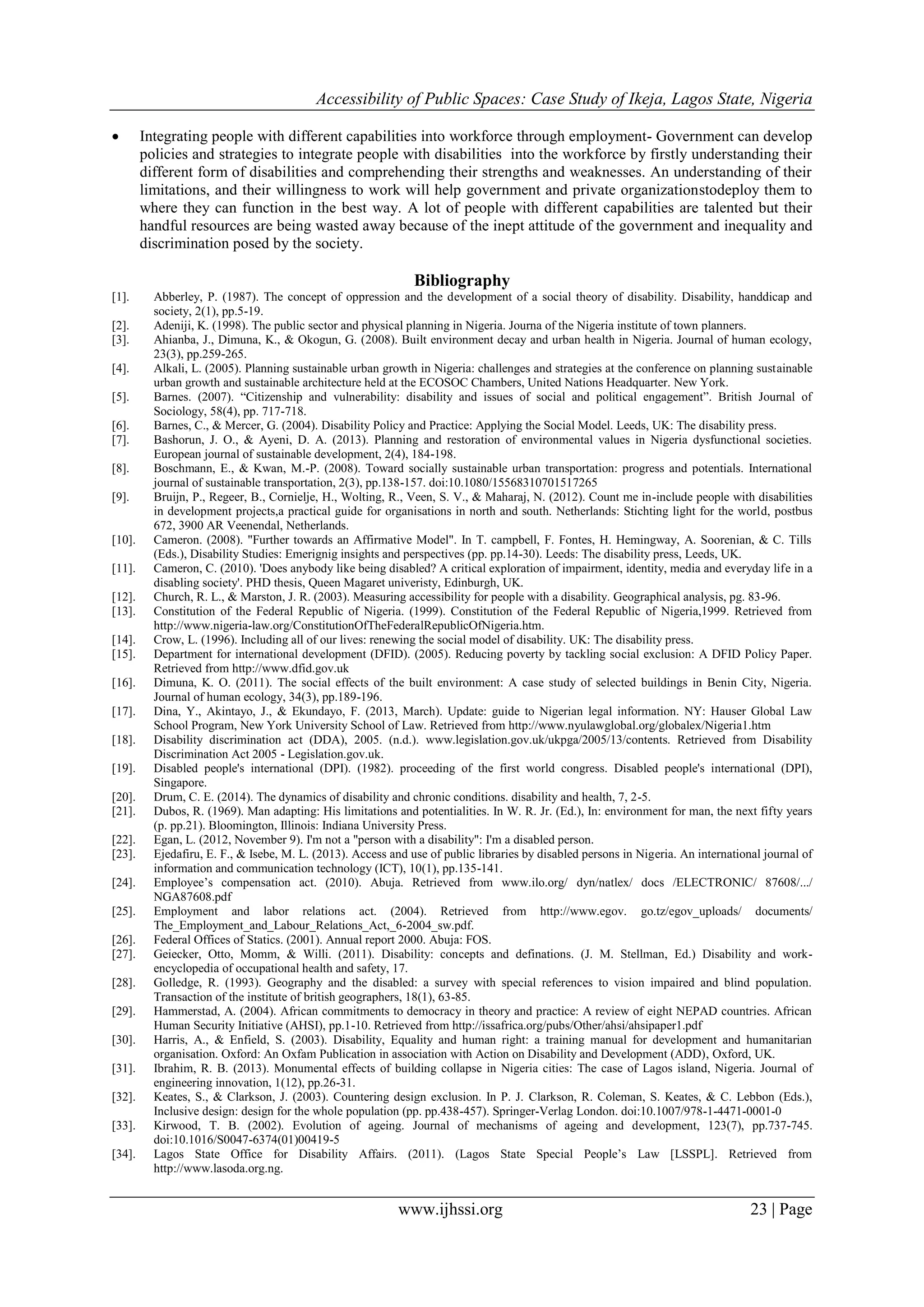 Accessibility of Public Spaces: Case Study of Ikeja, Lagos State, Nigeria
www.ijhssi.org 23 | Page
 Integrating people with different capabilities into workforce through employment- Government can develop
policies and strategies to integrate people with disabilities into the workforce by firstly understanding their
different form of disabilities and comprehending their strengths and weaknesses. An understanding of their
limitations, and their willingness to work will help government and private organizationstodeploy them to
where they can function in the best way. A lot of people with different capabilities are talented but their
handful resources are being wasted away because of the inept attitude of the government and inequality and
discrimination posed by the society.
Bibliography
[1]. Abberley, P. (1987). The concept of oppression and the development of a social theory of disability. Disability, handdicap and
society, 2(1), pp.5-19.
[2]. Adeniji, K. (1998). The public sector and physical planning in Nigeria. Journa of the Nigeria institute of town planners.
[3]. Ahianba, J., Dimuna, K., & Okogun, G. (2008). Built environment decay and urban health in Nigeria. Journal of human ecology,
23(3), pp.259-265.
[4]. Alkali, L. (2005). Planning sustainable urban growth in Nigeria: challenges and strategies at the conference on planning sustainable
urban growth and sustainable architecture held at the ECOSOC Chambers, United Nations Headquarter. New York.
[5]. Barnes. (2007). “Citizenship and vulnerability: disability and issues of social and political engagement”. British Journal of
Sociology, 58(4), pp. 717-718.
[6]. Barnes, C., & Mercer, G. (2004). Disability Policy and Practice: Applying the Social Model. Leeds, UK: The disability press.
[7]. Bashorun, J. O., & Ayeni, D. A. (2013). Planning and restoration of environmental values in Nigeria dysfunctional societies.
European journal of sustainable development, 2(4), 184-198.
[8]. Boschmann, E., & Kwan, M.-P. (2008). Toward socially sustainable urban transportation: progress and potentials. International
journal of sustainable transportation, 2(3), pp.138-157. doi:10.1080/15568310701517265
[9]. Bruijn, P., Regeer, B., Cornielje, H., Wolting, R., Veen, S. V., & Maharaj, N. (2012). Count me in-include people with disabilities
in development projects,a practical guide for organisations in north and south. Netherlands: Stichting light for the world, postbus
672, 3900 AR Veenendal, Netherlands.
[10]. Cameron. (2008). "Further towards an Affirmative Model". In T. campbell, F. Fontes, H. Hemingway, A. Soorenian, & C. Tills
(Eds.), Disability Studies: Emerignig insights and perspectives (pp. pp.14-30). Leeds: The disability press, Leeds, UK.
[11]. Cameron, C. (2010). 'Does anybody like being disabled? A critical exploration of impairment, identity, media and everyday life in a
disabling society'. PHD thesis, Queen Magaret univeristy, Edinburgh, UK.
[12]. Church, R. L., & Marston, J. R. (2003). Measuring accessibility for people with a disability. Geographical analysis, pg. 83-96.
[13]. Constitution of the Federal Republic of Nigeria. (1999). Constitution of the Federal Republic of Nigeria,1999. Retrieved from
http://www.nigeria-law.org/ConstitutionOfTheFederalRepublicOfNigeria.htm.
[14]. Crow, L. (1996). Including all of our lives: renewing the social model of disability. UK: The disability press.
[15]. Department for international development (DFID). (2005). Reducing poverty by tackling social exclusion: A DFID Policy Paper.
Retrieved from http://www.dfid.gov.uk
[16]. Dimuna, K. O. (2011). The social effects of the built environment: A case study of selected buildings in Benin City, Nigeria.
Journal of human ecology, 34(3), pp.189-196.
[17]. Dina, Y., Akintayo, J., & Ekundayo, F. (2013, March). Update: guide to Nigerian legal information. NY: Hauser Global Law
School Program, New York University School of Law. Retrieved from http://www.nyulawglobal.org/globalex/Nigeria1.htm
[18]. Disability discrimination act (DDA), 2005. (n.d.). www.legislation.gov.uk/ukpga/2005/13/contents. Retrieved from Disability
Discrimination Act 2005 - Legislation.gov.uk.
[19]. Disabled people's international (DPI). (1982). proceeding of the first world congress. Disabled people's international (DPI),
Singapore.
[20]. Drum, C. E. (2014). The dynamics of disability and chronic conditions. disability and health, 7, 2-5.
[21]. Dubos, R. (1969). Man adapting: His limitations and potentialities. In W. R. Jr. (Ed.), In: environment for man, the next fifty years
(p. pp.21). Bloomington, Illinois: Indiana University Press.
[22]. Egan, L. (2012, November 9). I'm not a "person with a disability": I'm a disabled person.
[23]. Ejedafiru, E. F., & Isebe, M. L. (2013). Access and use of public libraries by disabled persons in Nigeria. An international journal of
information and communication technology (ICT), 10(1), pp.135-141.
[24]. Employee‟s compensation act. (2010). Abuja. Retrieved from www.ilo.org/ dyn/natlex/ docs /ELECTRONIC/ 87608/.../
NGA87608.pdf
[25]. Employment and labor relations act. (2004). Retrieved from http://www.egov. go.tz/egov_uploads/ documents/
The_Employment_and_Labour_Relations_Act,_6-2004_sw.pdf.
[26]. Federal Offices of Statics. (2001). Annual report 2000. Abuja: FOS.
[27]. Geiecker, Otto, Momm, & Willi. (2011). Disability: concepts and definations. (J. M. Stellman, Ed.) Disability and work-
encyclopedia of occupational health and safety, 17.
[28]. Golledge, R. (1993). Geography and the disabled: a survey with special references to vision impaired and blind population.
Transaction of the institute of british geographers, 18(1), 63-85.
[29]. Hammerstad, A. (2004). African commitments to democracy in theory and practice: A review of eight NEPAD countries. African
Human Security Initiative (AHSI), pp.1-10. Retrieved from http://issafrica.org/pubs/Other/ahsi/ahsipaper1.pdf
[30]. Harris, A., & Enfield, S. (2003). Disability, Equality and human right: a training manual for development and humanitarian
organisation. Oxford: An Oxfam Publication in association with Action on Disability and Development (ADD), Oxford, UK.
[31]. Ibrahim, R. B. (2013). Monumental effects of building collapse in Nigeria cities: The case of Lagos island, Nigeria. Journal of
engineering innovation, 1(12), pp.26-31.
[32]. Keates, S., & Clarkson, J. (2003). Countering design exclusion. In P. J. Clarkson, R. Coleman, S. Keates, & C. Lebbon (Eds.),
Inclusive design: design for the whole population (pp. pp.438-457). Springer-Verlag London. doi:10.1007/978-1-4471-0001-0
[33]. Kirwood, T. B. (2002). Evolution of ageing. Journal of mechanisms of ageing and development, 123(7), pp.737-745.
doi:10.1016/S0047-6374(01)00419-5
[34]. Lagos State Office for Disability Affairs. (2011). (Lagos State Special People‟s Law [LSSPL]. Retrieved from
http://www.lasoda.org.ng.
 