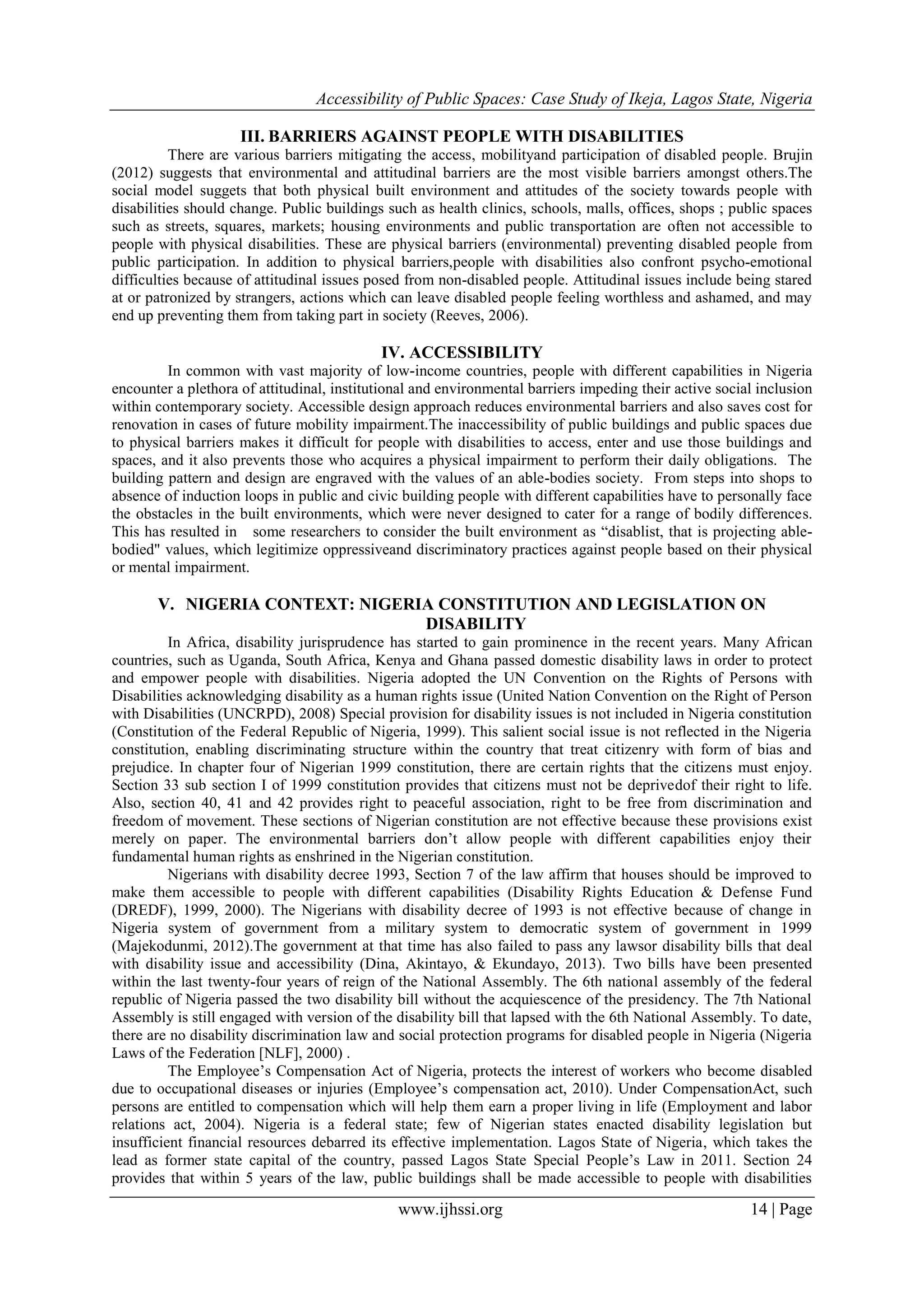 Accessibility of Public Spaces: Case Study of Ikeja, Lagos State, Nigeria
www.ijhssi.org 14 | Page
III. BARRIERS AGAINST PEOPLE WITH DISABILITIES
There are various barriers mitigating the access, mobilityand participation of disabled people. Brujin
(2012) suggests that environmental and attitudinal barriers are the most visible barriers amongst others.The
social model suggets that both physical built environment and attitudes of the society towards people with
disabilities should change. Public buildings such as health clinics, schools, malls, offices, shops ; public spaces
such as streets, squares, markets; housing environments and public transportation are often not accessible to
people with physical disabilities. These are physical barriers (environmental) preventing disabled people from
public participation. In addition to physical barriers,people with disabilities also confront psycho-emotional
difficulties because of attitudinal issues posed from non-disabled people. Attitudinal issues include being stared
at or patronized by strangers, actions which can leave disabled people feeling worthless and ashamed, and may
end up preventing them from taking part in society (Reeves, 2006).
IV. ACCESSIBILITY
In common with vast majority of low-income countries, people with different capabilities in Nigeria
encounter a plethora of attitudinal, institutional and environmental barriers impeding their active social inclusion
within contemporary society. Accessible design approach reduces environmental barriers and also saves cost for
renovation in cases of future mobility impairment.The inaccessibility of public buildings and public spaces due
to physical barriers makes it difficult for people with disabilities to access, enter and use those buildings and
spaces, and it also prevents those who acquires a physical impairment to perform their daily obligations. The
building pattern and design are engraved with the values of an able-bodies society. From steps into shops to
absence of induction loops in public and civic building people with different capabilities have to personally face
the obstacles in the built environments, which were never designed to cater for a range of bodily differences.
This has resulted in some researchers to consider the built environment as “disablist, that is projecting able-
bodied" values, which legitimize oppressiveand discriminatory practices against people based on their physical
or mental impairment.
V. NIGERIA CONTEXT: NIGERIA CONSTITUTION AND LEGISLATION ON
DISABILITY
In Africa, disability jurisprudence has started to gain prominence in the recent years. Many African
countries, such as Uganda, South Africa, Kenya and Ghana passed domestic disability laws in order to protect
and empower people with disabilities. Nigeria adopted the UN Convention on the Rights of Persons with
Disabilities acknowledging disability as a human rights issue (United Nation Convention on the Right of Person
with Disabilities (UNCRPD), 2008) Special provision for disability issues is not included in Nigeria constitution
(Constitution of the Federal Republic of Nigeria, 1999). This salient social issue is not reflected in the Nigeria
constitution, enabling discriminating structure within the country that treat citizenry with form of bias and
prejudice. In chapter four of Nigerian 1999 constitution, there are certain rights that the citizens must enjoy.
Section 33 sub section I of 1999 constitution provides that citizens must not be deprivedof their right to life.
Also, section 40, 41 and 42 provides right to peaceful association, right to be free from discrimination and
freedom of movement. These sections of Nigerian constitution are not effective because these provisions exist
merely on paper. The environmental barriers don‟t allow people with different capabilities enjoy their
fundamental human rights as enshrined in the Nigerian constitution.
Nigerians with disability decree 1993, Section 7 of the law affirm that houses should be improved to
make them accessible to people with different capabilities (Disability Rights Education & Defense Fund
(DREDF), 1999, 2000). The Nigerians with disability decree of 1993 is not effective because of change in
Nigeria system of government from a military system to democratic system of government in 1999
(Majekodunmi, 2012).The government at that time has also failed to pass any lawsor disability bills that deal
with disability issue and accessibility (Dina, Akintayo, & Ekundayo, 2013). Two bills have been presented
within the last twenty-four years of reign of the National Assembly. The 6th national assembly of the federal
republic of Nigeria passed the two disability bill without the acquiescence of the presidency. The 7th National
Assembly is still engaged with version of the disability bill that lapsed with the 6th National Assembly. To date,
there are no disability discrimination law and social protection programs for disabled people in Nigeria (Nigeria
Laws of the Federation [NLF], 2000) .
The Employee‟s Compensation Act of Nigeria, protects the interest of workers who become disabled
due to occupational diseases or injuries (Employee‟s compensation act, 2010). Under CompensationAct, such
persons are entitled to compensation which will help them earn a proper living in life (Employment and labor
relations act, 2004). Nigeria is a federal state; few of Nigerian states enacted disability legislation but
insufficient financial resources debarred its effective implementation. Lagos State of Nigeria, which takes the
lead as former state capital of the country, passed Lagos State Special People‟s Law in 2011. Section 24
provides that within 5 years of the law, public buildings shall be made accessible to people with disabilities
 