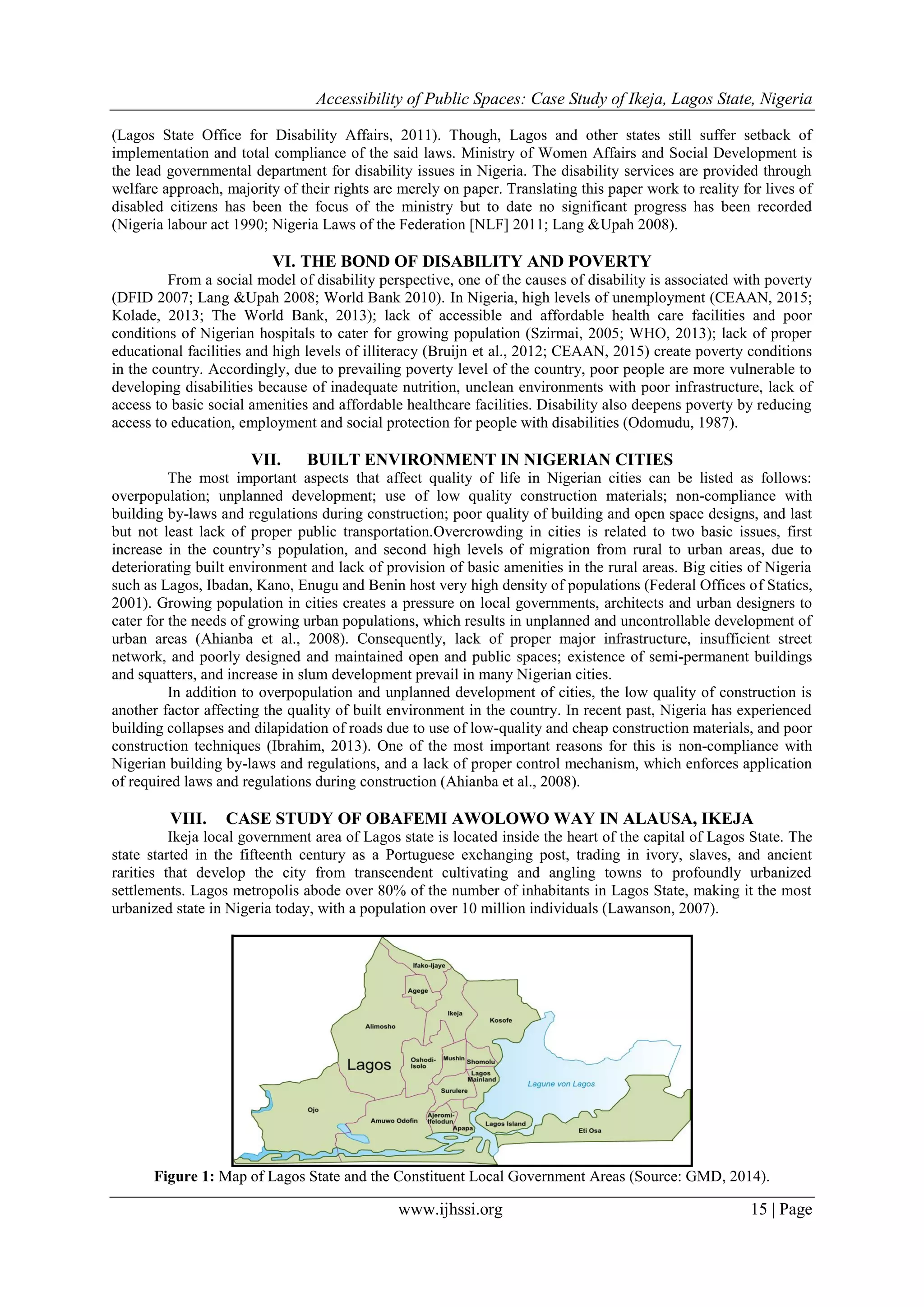 Accessibility of Public Spaces: Case Study of Ikeja, Lagos State, Nigeria
www.ijhssi.org 15 | Page
(Lagos State Office for Disability Affairs, 2011). Though, Lagos and other states still suffer setback of
implementation and total compliance of the said laws. Ministry of Women Affairs and Social Development is
the lead governmental department for disability issues in Nigeria. The disability services are provided through
welfare approach, majority of their rights are merely on paper. Translating this paper work to reality for lives of
disabled citizens has been the focus of the ministry but to date no significant progress has been recorded
(Nigeria labour act 1990; Nigeria Laws of the Federation [NLF] 2011; Lang &Upah 2008).
VI. THE BOND OF DISABILITY AND POVERTY
From a social model of disability perspective, one of the causes of disability is associated with poverty
(DFID 2007; Lang &Upah 2008; World Bank 2010). In Nigeria, high levels of unemployment (CEAAN, 2015;
Kolade, 2013; The World Bank, 2013); lack of accessible and affordable health care facilities and poor
conditions of Nigerian hospitals to cater for growing population (Szirmai, 2005; WHO, 2013); lack of proper
educational facilities and high levels of illiteracy (Bruijn et al., 2012; CEAAN, 2015) create poverty conditions
in the country. Accordingly, due to prevailing poverty level of the country, poor people are more vulnerable to
developing disabilities because of inadequate nutrition, unclean environments with poor infrastructure, lack of
access to basic social amenities and affordable healthcare facilities. Disability also deepens poverty by reducing
access to education, employment and social protection for people with disabilities (Odomudu, 1987).
VII. BUILT ENVIRONMENT IN NIGERIAN CITIES
The most important aspects that affect quality of life in Nigerian cities can be listed as follows:
overpopulation; unplanned development; use of low quality construction materials; non-compliance with
building by-laws and regulations during construction; poor quality of building and open space designs, and last
but not least lack of proper public transportation.Overcrowding in cities is related to two basic issues, first
increase in the country‟s population, and second high levels of migration from rural to urban areas, due to
deteriorating built environment and lack of provision of basic amenities in the rural areas. Big cities of Nigeria
such as Lagos, Ibadan, Kano, Enugu and Benin host very high density of populations (Federal Offices of Statics,
2001). Growing population in cities creates a pressure on local governments, architects and urban designers to
cater for the needs of growing urban populations, which results in unplanned and uncontrollable development of
urban areas (Ahianba et al., 2008). Consequently, lack of proper major infrastructure, insufficient street
network, and poorly designed and maintained open and public spaces; existence of semi-permanent buildings
and squatters, and increase in slum development prevail in many Nigerian cities.
In addition to overpopulation and unplanned development of cities, the low quality of construction is
another factor affecting the quality of built environment in the country. In recent past, Nigeria has experienced
building collapses and dilapidation of roads due to use of low-quality and cheap construction materials, and poor
construction techniques (Ibrahim, 2013). One of the most important reasons for this is non-compliance with
Nigerian building by-laws and regulations, and a lack of proper control mechanism, which enforces application
of required laws and regulations during construction (Ahianba et al., 2008).
VIII. CASE STUDY OF OBAFEMI AWOLOWO WAY IN ALAUSA, IKEJA
Ikeja local government area of Lagos state is located inside the heart of the capital of Lagos State. The
state started in the fifteenth century as a Portuguese exchanging post, trading in ivory, slaves, and ancient
rarities that develop the city from transcendent cultivating and angling towns to profoundly urbanized
settlements. Lagos metropolis abode over 80% of the number of inhabitants in Lagos State, making it the most
urbanized state in Nigeria today, with a population over 10 million individuals (Lawanson, 2007).
Figure 1: Map of Lagos State and the Constituent Local Government Areas (Source: GMD, 2014).
 
