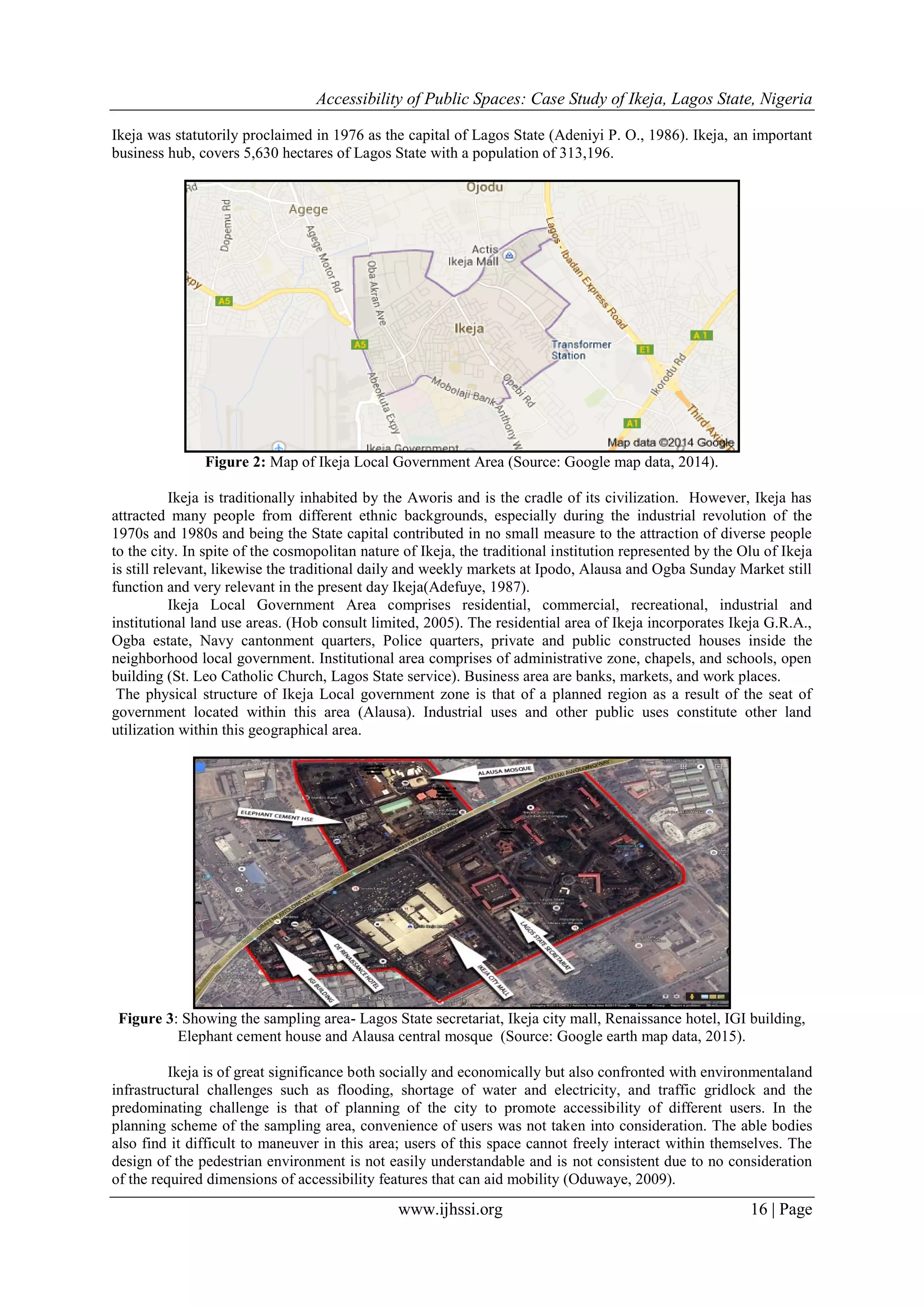 Accessibility of Public Spaces: Case Study of Ikeja, Lagos State, Nigeria
www.ijhssi.org 16 | Page
Ikeja was statutorily proclaimed in 1976 as the capital of Lagos State (Adeniyi P. O., 1986). Ikeja, an important
business hub, covers 5,630 hectares of Lagos State with a population of 313,196.
Figure 2: Map of Ikeja Local Government Area (Source: Google map data, 2014).
Ikeja is traditionally inhabited by the Aworis and is the cradle of its civilization. However, Ikeja has
attracted many people from different ethnic backgrounds, especially during the industrial revolution of the
1970s and 1980s and being the State capital contributed in no small measure to the attraction of diverse people
to the city. In spite of the cosmopolitan nature of Ikeja, the traditional institution represented by the Olu of Ikeja
is still relevant, likewise the traditional daily and weekly markets at Ipodo, Alausa and Ogba Sunday Market still
function and very relevant in the present day Ikeja(Adefuye, 1987).
Ikeja Local Government Area comprises residential, commercial, recreational, industrial and
institutional land use areas. (Hob consult limited, 2005). The residential area of Ikeja incorporates Ikeja G.R.A.,
Ogba estate, Navy cantonment quarters, Police quarters, private and public constructed houses inside the
neighborhood local government. Institutional area comprises of administrative zone, chapels, and schools, open
building (St. Leo Catholic Church, Lagos State service). Business area are banks, markets, and work places.
The physical structure of Ikeja Local government zone is that of a planned region as a result of the seat of
government located within this area (Alausa). Industrial uses and other public uses constitute other land
utilization within this geographical area.
Figure 3: Showing the sampling area- Lagos State secretariat, Ikeja city mall, Renaissance hotel, IGI building,
Elephant cement house and Alausa central mosque (Source: Google earth map data, 2015).
Ikeja is of great significance both socially and economically but also confronted with environmentaland
infrastructural challenges such as flooding, shortage of water and electricity, and traffic gridlock and the
predominating challenge is that of planning of the city to promote accessibility of different users. In the
planning scheme of the sampling area, convenience of users was not taken into consideration. The able bodies
also find it difficult to maneuver in this area; users of this space cannot freely interact within themselves. The
design of the pedestrian environment is not easily understandable and is not consistent due to no consideration
of the required dimensions of accessibility features that can aid mobility (Oduwaye, 2009).
 