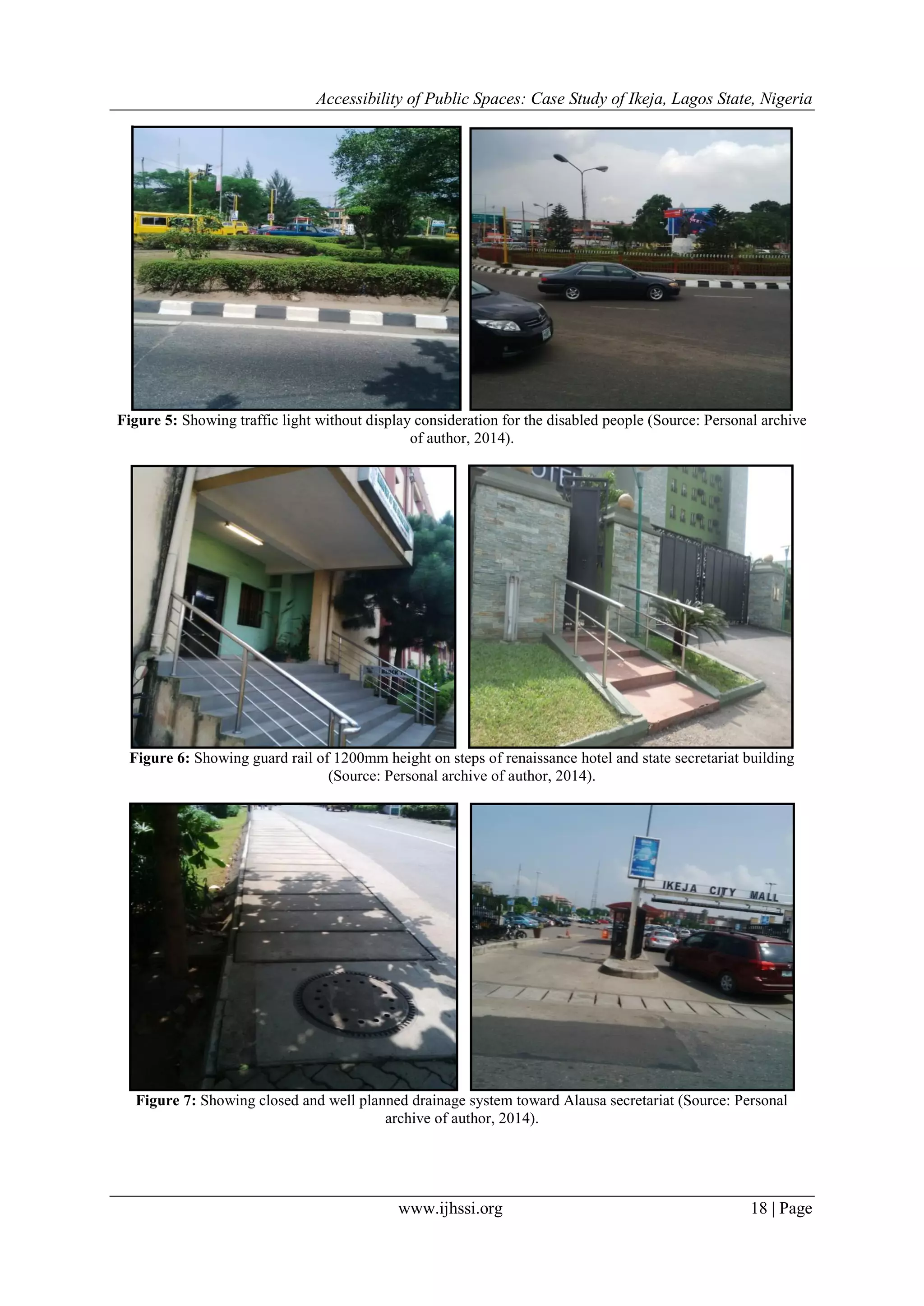 Accessibility of Public Spaces: Case Study of Ikeja, Lagos State, Nigeria
www.ijhssi.org 18 | Page
Figure 5: Showing traffic light without display consideration for the disabled people (Source: Personal archive
of author, 2014).
Figure 6: Showing guard rail of 1200mm height on steps of renaissance hotel and state secretariat building
(Source: Personal archive of author, 2014).
Figure 7: Showing closed and well planned drainage system toward Alausa secretariat (Source: Personal
archive of author, 2014).
 