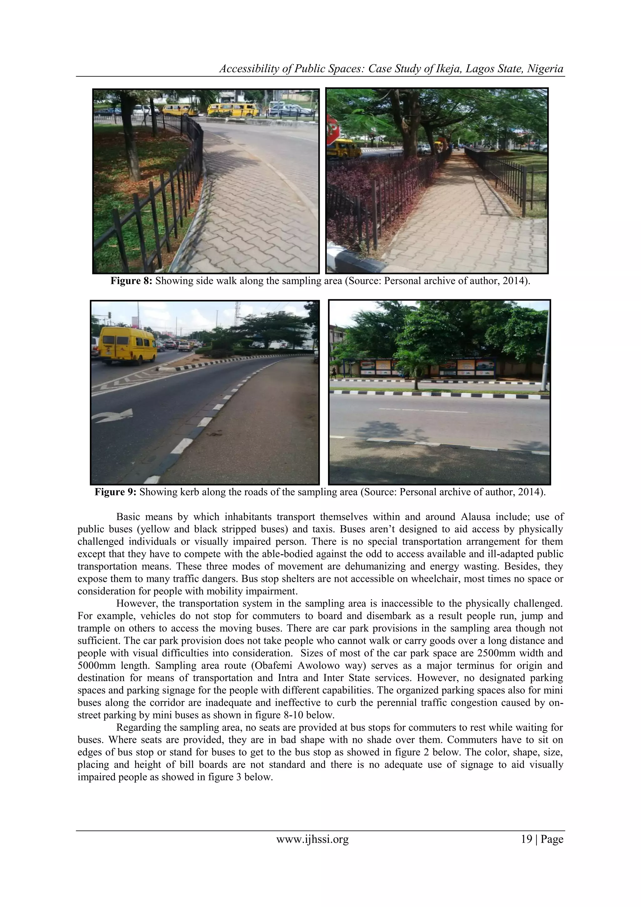 Accessibility of Public Spaces: Case Study of Ikeja, Lagos State, Nigeria
www.ijhssi.org 19 | Page
Figure 8: Showing side walk along the sampling area (Source: Personal archive of author, 2014).
Figure 9: Showing kerb along the roads of the sampling area (Source: Personal archive of author, 2014).
Basic means by which inhabitants transport themselves within and around Alausa include; use of
public buses (yellow and black stripped buses) and taxis. Buses aren‟t designed to aid access by physically
challenged individuals or visually impaired person. There is no special transportation arrangement for them
except that they have to compete with the able-bodied against the odd to access available and ill-adapted public
transportation means. These three modes of movement are dehumanizing and energy wasting. Besides, they
expose them to many traffic dangers. Bus stop shelters are not accessible on wheelchair, most times no space or
consideration for people with mobility impairment.
However, the transportation system in the sampling area is inaccessible to the physically challenged.
For example, vehicles do not stop for commuters to board and disembark as a result people run, jump and
trample on others to access the moving buses. There are car park provisions in the sampling area though not
sufficient. The car park provision does not take people who cannot walk or carry goods over a long distance and
people with visual difficulties into consideration. Sizes of most of the car park space are 2500mm width and
5000mm length. Sampling area route (Obafemi Awolowo way) serves as a major terminus for origin and
destination for means of transportation and Intra and Inter State services. However, no designated parking
spaces and parking signage for the people with different capabilities. The organized parking spaces also for mini
buses along the corridor are inadequate and ineffective to curb the perennial traffic congestion caused by on-
street parking by mini buses as shown in figure 8-10 below.
Regarding the sampling area, no seats are provided at bus stops for commuters to rest while waiting for
buses. Where seats are provided, they are in bad shape with no shade over them. Commuters have to sit on
edges of bus stop or stand for buses to get to the bus stop as showed in figure 2 below. The color, shape, size,
placing and height of bill boards are not standard and there is no adequate use of signage to aid visually
impaired people as showed in figure 3 below.
 