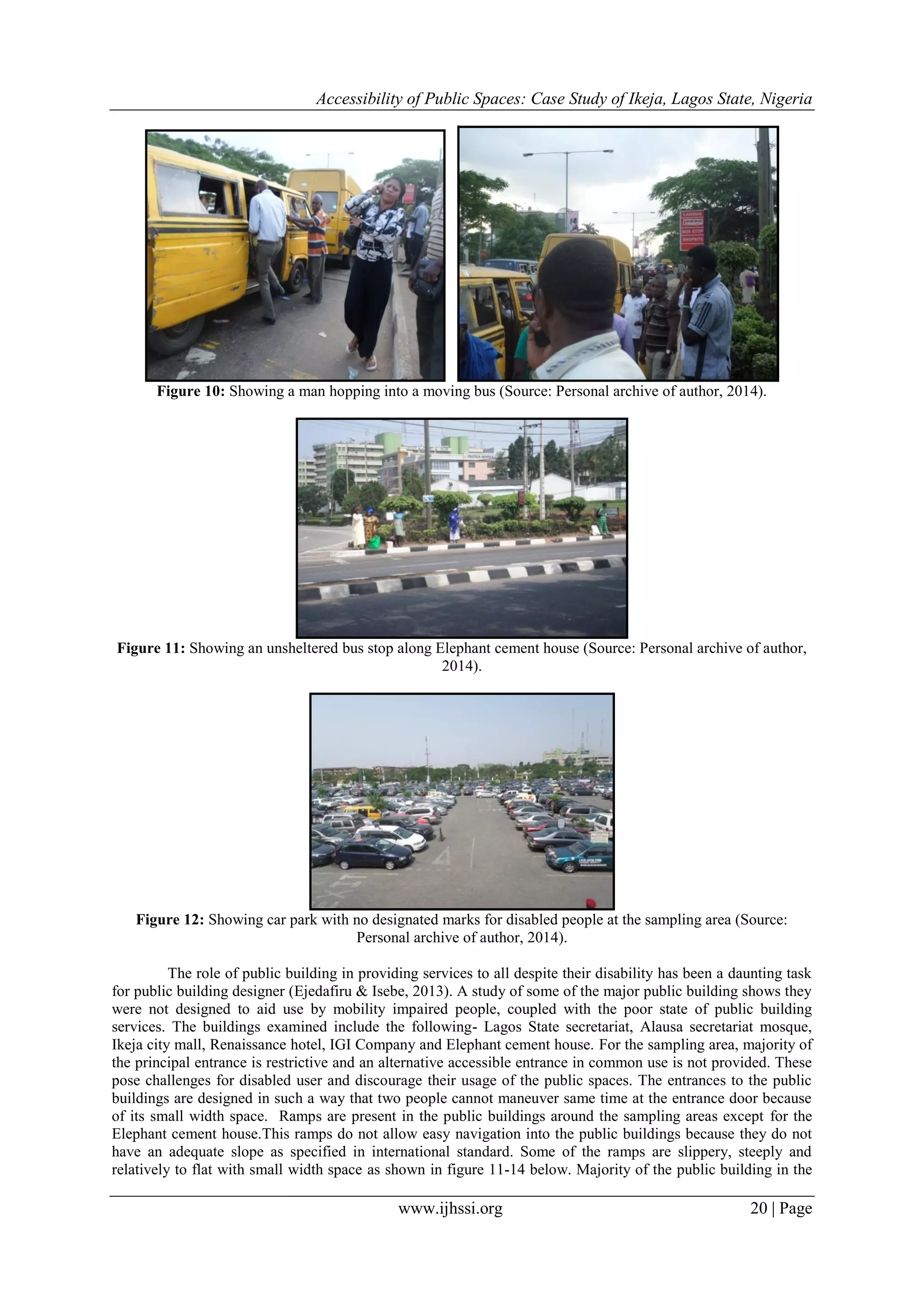 Accessibility of Public Spaces: Case Study of Ikeja, Lagos State, Nigeria
www.ijhssi.org 20 | Page
Figure 10: Showing a man hopping into a moving bus (Source: Personal archive of author, 2014).
Figure 11: Showing an unsheltered bus stop along Elephant cement house (Source: Personal archive of author,
2014).
Figure 12: Showing car park with no designated marks for disabled people at the sampling area (Source:
Personal archive of author, 2014).
The role of public building in providing services to all despite their disability has been a daunting task
for public building designer (Ejedafiru & Isebe, 2013). A study of some of the major public building shows they
were not designed to aid use by mobility impaired people, coupled with the poor state of public building
services. The buildings examined include the following- Lagos State secretariat, Alausa secretariat mosque,
Ikeja city mall, Renaissance hotel, IGI Company and Elephant cement house. For the sampling area, majority of
the principal entrance is restrictive and an alternative accessible entrance in common use is not provided. These
pose challenges for disabled user and discourage their usage of the public spaces. The entrances to the public
buildings are designed in such a way that two people cannot maneuver same time at the entrance door because
of its small width space. Ramps are present in the public buildings around the sampling areas except for the
Elephant cement house.This ramps do not allow easy navigation into the public buildings because they do not
have an adequate slope as specified in international standard. Some of the ramps are slippery, steeply and
relatively to flat with small width space as shown in figure 11-14 below. Majority of the public building in the
 