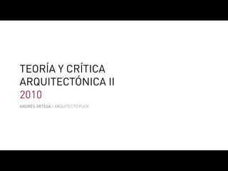 TEORÍA Y CRÍTICA
ARQUITECTÓNICA II
2010
ANDRÉS ORTEGA / ARQUITECTO PUCV
 