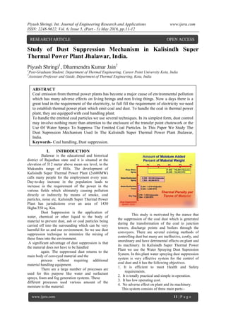 Piyush Shringi. Int. Journal of Engineering Research and Applications www.ijera.com
ISSN: 2248-9622, Vol. 6, Issue 5, (Part - 5) May 2016, pp.11-12
www.ijera.com 11 | P a g e
Study of Dust Suppression Mechanism in Kalisindh Super
Thermal Power Plant Jhalawar, India.
Piyush Shringi1
, Dharmendra Kumar Jain2
1
Post-Graduate Student, Department of Thermal Engineering, Career Point University Kota, India
2
Assistant Professer and Guide, Départment of Thermal Engineering, Kota, India
I. INTRODUCTION
Jhalawar is the educational and historical
district of Rajasthan state and it is situated at the
elevation of 312 meter above mean sea level, in the
Mukundra range of Hills. The development of
Kalisindh Super Thermal Power Plant (2x600MW)
calls many people for the employment every year.
Day-to-day increase in the population leads to
increase in the requirement of the power in the
various fields which ultimately causing pollution
directly or indirectly by means of smoke, coal
particles, noise etc. Kalisindh Super Thermal Power
Plant has jurisdictions over an area of 1430
Bigha/350 sq. Km.
Dust Suppression is the application of
water, chemical or other liquid to the body of
material to prevent dust, ash or coal particles being
carried off into the surrounding which can be very
harmful for us and our environment. So we use dust
suppression technique to minimize the mixing of
these fines into the environment.
A significant advantage of dust suppression is that
the material does not have to be handled
again. The suppressed dust returns to the
main body of conveyed material and the
process without requiring additional
material handling equipment.
There are a large number of processes are
used for this purpose like water and surfactant
sprays, foam and fog generation systems. These
different processes used various amount of the
moisture to the material.
This study is motivated by the stance that
the suppression of the coal dust which is generated
during the transformation of the coal to junction
towers, discharge points and boilers through the
conveyors. There are several existing methods of
controlling dust but many are ineffective, costly, and
unordinary and have detrimental effects on plant and
its machinery. In Kalisindh Super Thermal Power
Plant we use the Water Spraying Dust Supression
System. In this plant water spraying dust suppression
system is very effective system for the control of
coal dust and it has the following objectives.
1. It is efficient to meet Health and Safety
requirements.
2. It is totally practical and simple in operation.
3. It has low operating cost.
4. No adverse effect on plant and its machinery.
This system consists of three main parts:-
RESEARCH ARTICLE OPEN ACCESS
ABSTRACT
Coal emission from thermal power plants has become a major cause of environmental pollution
which has many adverse effects on living beings and non living things. Now a days there is a
great lead in the requirement of the electricity, to full fill the requirement of electricity we need
to establish thermal power plant which emit coal and dust. To handle the coal in thermal power
plant, they are equipped with coal handling plant.
To handle the emitted coal particles we use several techniques. In its simplest form, dust control
may involve nothing more than attention to the enclosure of the transfer point chutework or the
Use Of Water Sprays To Suppress The Emitted Coal Particles. In This Paper We Study The
Dust Supression Mechanism Used In The Kalisindh Super Thermal Power Plant Jhalawar,
India.
Keywords- Coal handling, Dust suppression.
 