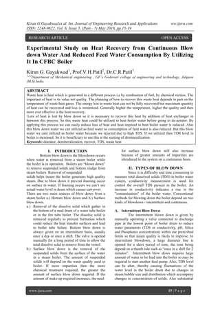 Kiran G.Gayakwad et al. Int. Journal of Engineering Research and Applications ww.ijera.com
ISSN: 2248-9622, Vol. 6, Issue 5, (Part - 7) May 2016, pp.15-19
www.ijera.com 15 | P a g e
Experimental Study on Heat Recovery from Continuous Blow
down Water And Reduced Feed Water Consumption By Utilizing
It In CFBC Boiler
Kiran G. Gayakwad1
, Prof.V.H.Patil2
, Dr.C.R.Patil3
1,2,3
Department of Mechanical engineering , GF’s Godavari college of engineering and technology, Jalgaon
(M.S) India
ABSTRACT
Waste heat is heat which is generated in a different process i.e by combustion of fuel, by chemical rection. The
important of heat is its value not quality. The planning of how to recover this waste heat depends in part on the
temperature of waste heat gases. The energy lost in waste heat can not be fully recovered but maximum quantity
of heat can be recovered and loss is minimized. Generally higher the temperature, higher the quality and then
more cost effective is the heat recovery.
Lots of heat is lost by blow down so it is necessary to recover this heat by addition of heat exchanger in
between this process. So this waste heat could be utilized to heat boiler water before going to de-aerator. By
applying this process we can easily reduce loss of heat and heat required to heat boiler water is reduced. Also
this blow down water we can utilized as feed water so consumption of feed water is also reduced. But this blow
water we cant utilized as boiler water because we rejected due to high TDS. If we utilized then TDS level in
boiler is increased. So it is beneficiary to use this at the starting of demineralization.
Keywords: dearator, demineralization, recover, TDS, waste heat
I. INTRODUCTION
Bottom blow down is the Blowdown occurs
when water is removed from a steam boiler while
the boiler is in operation. Boilers are “blown down”
to remove suspended solids and bottom sludge from
steam boilers. Removal of suspended
solids helps insure the boiler generates high quality
steam. Due to blow down it prevent foaming occur
on surface in water. If foaming occurs we can’t see
actual water level in drum which causes carryover.
There are two main sources of blow down from a
steam boiler a.) Bottom blow down and b.) Surface
blow down.
a.) Removal of the dissolve solid which gather in
the bottom of a mud drum of a water tube boiler
or in the fire tube boiler. The dissolve solid is
removed regularly to prevent formation which
could reduce the heat transfer surfaces and lead
to boiler tube failure. Bottom blow down is
always given on an intermittent basis, usually
once a day or once a shift. The valve is opened
manually for a long period of time to allow the
total dissolve solid to remove from the vessel.
b.) Surface blow down is the removal of the
suspended solids from the surface of the water
in a steam boiler. The amount of suspended
solids will depend on the water quality used in
boiler. If more impurities then the more
chemical treatment required, the greater the
amount of surface blow down required. If the
amount of make-up required increases, the need
for surface blow down will also increase
because of greater amounts of impurities are
introduced to the system on a continuous basis.
II. TYPES OF BLOW DOWN
Since it is difficulty and time consuming to
measure total dissolved solids (TDS) in boiler water
system, conductivity measurement is used for
control the overall TDS present in the boiler. An
increase in conductivity indicates a rise in the
"contamination" of the boiler water. Conventional
methods for blowing down the boiler depend on two
kinds of blowdown - intermittent and continuous.
A. Intermittent Blow Down
The intermittent blown down is given by
manually operating a valve connected to discharge
pipe at the lowest point of boiler drum to reduce
water parameters (TDS or conductivity, pH, Silica
and Phosphates concentration) within our prescribed
limits so that steam quality is likely to improve. In
intermittent blowdown, a large diameter line is
opened for a short period of time, the time being
depend on a thumb rule such as “once in a shift for 2
minutes”. Intermittent blow down requires large
amount of water to be feed into the boiler so may be
required to start another feed pump. Also, TDS level
can be alter, thereby causing fluctuations of the
water level in the boiler drum due to changes in
steam bubble size and distribution which accompany
changes in concentration of solids. Also substantial
RESEARCH ARTICLE OPEN ACCESS
 