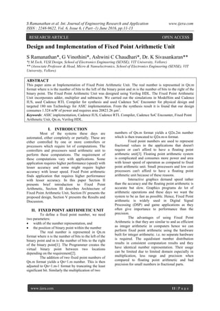 S Ramanathan et al. Int. Journal of Engineering Research and Application www.ijera.com
ISSN : 2248-9622, Vol. 6, Issue 6, ( Part -1) June 2016, pp.11-13
www.ijera.com 11 | P a g e
Design and Implementation of Fixed Point Arithmetic Unit
S Ramanathan*, G Vinothini*, Ashwini C Chaudhari*, Dr. K Sivasankaran**
*( M.Tech, VLSI Design, School of Electronics Engineering (SENSE), VIT University, Vellore)
** (Associate Professor & Head, Micro & Nanoelectronics, School of Electronics Engineering (SENSE), VIT
University, Vellore)
ABSTRACT
This paper aims at Implementation of Fixed Point Arithmetic Unit. The real number is represented in Qn.m
format where n is the number of bits to the left of the binary point and m is the number of bits to the right of the
binary point. The Fixed Point Arithmetic Unit was designed using Verilog HDL. The Fixed Point Arithmetic
Unit incorporates adder, multiplier and subtractor. We carried out the simulations in ModelSim and Cadence
IUS, used Cadence RTL Compiler for synthesis and used Cadence SoC Encounter for physical design and
targeted 180 nm Technology for ASIC implementation. From the synthesis result it is found that our design
consumes 1.524 mW of power and requires area 20823.26 μm2
.
Keywords: ASIC implementation, Cadence IUS, Cadence RTL Compiler, Cadence SoC Encounter, Fixed Point
Arithmetic Unit, Qn.m, Verilog HDL.
I. INTRODUCTION
Most of the systems these days are
automated, either completely or partially. These are
either controlled by one or more controllers or
processors which require lot of computations. The
controllers and processors need arithmetic unit to
perform these computations. The requirement of
these computations vary with applications. Some
application requires higher performance (speed) with
lesser accuracy and some might require higher
accuracy with lesser speed. Fixed Point arithmetic
finds application that requires higher performance
with lesser accuracy. In this paper Section II
presents brief introduction to Fixed Point
Arithmetic, Section III describes Architecture of
Fixed Point Arithmetic Unit, Section IV presents the
proposed design, Section V presents the Results and
Discussion.
II. FIXED POINT ARITHMETIC UNIT
To define a fixed point number, we need
two parameters:
 width of the number representation, and
 the position of binary point within the number
The real number is represented in Qn.m
format where n is the number of bits to the left of the
binary point and m is the number of bits to the right
of the binary point[1]. The Programmer creates the
virtual binary point between two locations
depending on the requirement[2].
The addition of two fixed point numbers of
Qn.m format yields a Qn+1.m number. This is then
adjusted to Qn+1.m-1 format by truncating the least
significant bit. Similarly the multiplication of two
numbers of Qn.m format yields a Q2n.2m number
which is then truncated to Q2n.m-n format.
Fixed point numbers are used to represent
fractional values in the applications that doesn't
require or can't afford to have a floating point
arithmetic unit[3]. Floating point arithmetic system
is complicated and consumes more power and area
with lesser speed of operation as compared to fixed
point arithmetic unit. Small processors and low cost
processors can't afford to have a floating point
arithmetic unit because of these reasons.
Interactive graphics demand speed rather
than the accuracy and the floating point arithmetic is
accurate but slow. Graphics programs do lot of
arithmetic operations and these days we want the
system to be as fast as possible. Hence, Fixed Point
arithmetic is widely used in Digital Signal
Processing (DSP) and game applications as they
often give importance to performance than the
precision.
The advantages of using Fixed Point
Arithmetic is that they are similar to and as efficient
as integer arithmetic in computers hence we can
perform fixed point arithmetic using the hardware
built for integer arithmetic. i.e. no separate hardware
is required. The equidistant number distribution
results in consistent computation results and they
have identical number representation. Their usage
can be limited due to limited domain especially in
multiplication, less range and precision when
compared to floating point arithmetic and bad
precision for small numbers in fractional parts.
RESEARCH ARTICLE OPEN ACCESS
 
