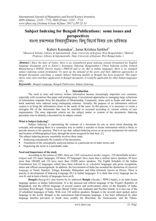 International Journal of Humanities and Social Science Invention
ISSN (Online): 2319 – 7722, ISSN (Print): 2319 – 7714
www.ijhssi.org ||Volume 6 Issue 6||June. 2017 || PP.22-33
www.ijhssi.org 22 | Page
Subject Indexing for Bengali Publications: some issues and
perspectives
ফাাংরা প্রকা঱নায বফলয়঳ূচীকযণ: বকছু বফচাময বফলয় এফাং ববফলযত
Kaberi Karmakar1
, Juran Krishna Sarkhel2
1
(Research Scholar. Library & InformationSc. Dept.,University of Kalyani, West Bengal,India.) 2
(Retired
Professor. Library & InformationSc. Dept.,University of Kalyani, West Bengal,India. )
Abstract : Since the days of Cutter, there is an unnumbered good indexing systems formulated for English
language documents such as Kaiser’s Systematic Indexing, Ranganathan’s Chain Indexing system, Ganesh
Bhattacharya’s POPSI, Dereck Austin’s PRECIS and so on. But in Indian languages, there is no standard
subject indexing system formulated. To meet up the demand of the users and their different approaches in
Bengali documents searching, a sample Subject Indexing module in Bengali has been prepared. This paper
shows some rules and their application to Bengali documents. It would be applicable for other Indian languages
also.
Keywords: Bengali Language, Bengali Publication, Subject Indexing
I. Introduction
The need to store and retrieve written information became increasingly important over centuries,
especially with inventions like paper and printing press. Conventional approaches to managing large collections
of information originate from the discipline of librarianship. Commonly, items such as books and other non-
book materials were indexed using cataloguing schemes. Actually, the purpose of an information retrieval
system is to bring the information closer to the needs of the users. In this process, it is necessary to create a
surrogate file of the documents that may be searched or accessed according to various criteria of user
requirements. The most important criteria are the subject matter or content of the documents. Indexing
procedure tries to identify a document by its subject content.
What is Subject Indexing?
Subject Indexing is representing the contents of a document by one or more terms denoting the
concepts, and arranging them in a systematic way to enable a searcher to locate information which is likely to
provide answer to his question. That is to say that, subject Indexing serves as an access mechanism for retrieval
and location of bibliographical item, through the terms assigned for that item. [1]
The subject indexing process essentially involves three steps:
 Analyzing conceptually the contents of the documents;
 Translation of the conceptually analyzed entities in a particular set of index terms; and
 Organizing the terms in a searchable order.
Need and Importance of the study
According to the census of 2001, there are 1365 rationalised mother tongues, 234 identifiable mother-
tongues and 122 major languages. Of these, 29 'languages' have more than a million native speakers, 60 have
more than 100,000 and 122 have more than 10,000 native speakers. The Eighth Schedule of the Indian
Constitution lists 22 languages, which have been referred to as scheduled languages and given recognition,
status and official encouragement. In addition, the Government of India has awarded the distinction of classical
language to Tamil, Sanskrit, Telugu, Kannada, Malayalam and Odia (formerly known as Oriya). There is
paucity in development of Indexing Language (IL) in Indian languages. It is ideal that every language has its
own IL and at least a family of languages have an IL.
Bengali (/bɛŋˈɡɔːli/), also known by its endonym Bangla (/bɑːŋlɑː/; ফাাংরা [ˈbaŋla], is an Indo-Aryan
language spoken in Indian Subcontinent. It is the national and official language of the People's Republic of
Bangladesh, and the official language of several eastern and north-eastern states of the Republic of India,
including West Bengal, Tripura, Assam (Barak Valley) and Andaman and Nicobar Islands. It is also one of the
22 scheduled languages of India. With over 210 million speakers, Bengali is the seventh most spoken native
language in the world. Bengali is the easternmost Indo-European language, it has been influenced by other
language families prevalent in South Asia, notably the Dravidian, the Austroasiatic, and the Tibeto-
 