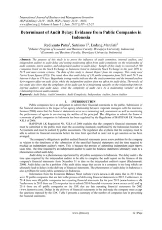 International Journal of Business and Management Invention
ISSN (Online): 2319 – 8028, ISSN (Print): 2319 – 801X
www.ijbmi.org || Volume 6 Issue 6 || June. 2017 || PP—12-21
www.ijbmi.org 12 | Page
Determinant of Audit Delay: Evidance from Public Companies in
Indonesia
Rediyanto Putra1
, Sutrisno T2
, Endang Mardiati2
1
(Master Program of Economic and Business Faculty, Brawijaya University, Indonesia)
2
(Economic and Business Faculty, Brawijaya University, Indonesia)
Abstract: The purpose of this study is to prove the influence of audit committee, internal auditor, and
independent auditor to audit delay and testing moderating effect from audit complexity on the relationship of
audit commite, intern auditor, and independent auditor to audit delay. Sample of this study is consisted of 130
companies listed on the Stock Exchange in Indonesia listed in Indonesia Stock Exchange in the year 2013 to
2015 and meet certain criteria. The data of this study is Annual Report from the company. This study used
Partial Least Square (PLS). The result show that audit delay of 130 public companies from 2013 until 2015 are
between 6 days to 179 days. Hypothesis testing results indicate that the audit committee and the internal auditor
have negative effect on audit delay, while the independent auditor does not affect the audit delay. The results of
this study also show that the complexity of the audit can be a moderating variable on the relationship between
internal auditors and audit delay, while the complexity of audit can’t be a moderating variabel on the
relationship between audit commite.
Keywords: Audit Delay, Audit Committee, Audit Complexity, Independent Auditor, Intern Auditor
I. INTRODUCTION
Public companies have an obligation to submit their financial statements to the public. Submission of
the financial statements is the impact of an agency relationship between corporate managers with the investors.
Jamaan (2008) states that the financial statements serve as a measuring tool, assessment as well as monitoring
the performance of agents in maximizing the welfare of the principal. The obligation to submit the financial
statements of public companies in Indonesia has been regulated by the Regulation of BAPEPAM LK Number
X.K.6 of 2006.
BAPEPAM LK Regulation No. X.K.6 of 2006 explains that the company's financial statements that
must be submitted to the public must meet the accounting standards established by the Indonesian Institute of
Accountants and must be audited by public accountants. The regulation also explains that the company must be
able to submit its financial statements before the time limit specified in order not to get sanction as has been
arranged.
The company's obligation to publish audited financial statements poses a new problem for the company
in relation to the timeliness of the submission of the specified financial statements and the time required to
produce an independent auditor's report. This is because the process of generating independent audit reports
takes time. The time required by an independent auditor to audit the financial statements ultimately leads to a
phenomenon called audit delay.
Audit delay is a phenomenon experienced by all public companies in Indonesia. The delay audit is the
time span required by the independent auditor to be able to complete the audit report on the fairness of the
company's financial statements from December 31 to date on the independent auditor's report (Rachmawati,
2008). Audit delay can be a problem if the audit delay range that occurs in a company is too long which can
ultimately lead to delays in the delivery of financial statements. The phenomenon of audit delay in Indonesia is
also a problem for some public companies in Indonesia.
Information from the Economic Balance Sheet website (www.neraca.co.id) states that in 2013 there
were 52 public companies that are late in the process of delivering financial statements in 2012. Furthermore, in
2014 there were 49 public companies late reporting financial statements for the year 2013 (www.kontan.co.id).
Furthermore in 2015 there are 52 companies late to submit 2014 financial statements (www.neraca.co.id) and by
2016 there are 63 public companies on the IDX that are late reporting financial statements for 2015
(www.ipotnews.com). Delays in the delivery of financial statements in the end make the company must accept
the sanctions imposed by the IDX. Table 1 presents a summary of the number of companies late in presenting
the financial statements.
 