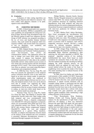 Shaik.Rahimunnisha et al. Int. Journal of Engineering Research and Application www.ijera.com
ISSN : 2248-9622, Vol. 6, Issue 6, ( Part -4) June 2016, pp.14-19
www.ijera.com 16 | P a g e
D. Evaluation
Evaluation of video coding algorithms can
be done using objective and subjective measures. The
most widely used objective measure is he peak-
signal-to noise ratio(PSNR).
IV. EXISTING METHODS
In 2003, A block based multi-view sequence
CODEC with flexibility, MPEG-2 compatibility and
view scalability was proposed[5] by Jeong Eun Lim,
King N.Ngan, Wenxian Yang, Kwanghoon Sohn. For
the efficient coding of multi-view sequences flexible
Group of GOP structure was proposed according to
the no. of views and baseline distance between
cameras. This work tested the proposed multi-view
sequence CODEC with several multi-view sequences
to test its flexibility, view scalability and
compatibility withMPEG-2.
In 2004, Hideaki Kimate, Masaki Kitahara,
Kazuto Kamikura and Yoshiyuki Yashima proposed a
novel free-view-point view (FVV) [6]
communication scheme. This application allows the
user to change view point freely while receiving
video content. It requires two functions: QoS
guaranteed transmission of video data in the available
bandwidths and low- delay random access in terms of
time stamp and viewing position and also developed
prototype of FVV viewer . This viewer can generate a
view from an arbitrary view point using Ray-Space-
interpolation and extrapolation methods.
In 2006,Xun Guo, Yan Lu, Feng Wu, and
Wen Gao presents the approach[7] of the temporal
motion correlation between views in the multi-view
based on an inter-view motion model. In particular,
affine transformation model was employed to
represent the global disparity between any two views.
Thus, the temporal motion of one view can be derived
from that in another view supposing the affine
transformation parameters are known. Due the
consideration of the bit saving of motion information
in coding, an inter-view direct mode based on the
iner-view motion model was proposed.
Wenxian Yang, Yan Lu, Feng Wu, Jianfei
Cai, King Ngi Ngan, and Slipeng Li presents high
dimensional wavelet multi-view video coding using
both temporal and view correlations[8] from
following aspects: Firstly, a disparity compensated
view filter(DCVF) with pixel alignment is proposed,
which can accommodate both global and local view
view disparities among view frames. The proposed
DCVF and existing motion compensated temporal
filter(MCTF) unified the view and temporal
decompositions as a generic lifting transform.
Secondly, an adaptive decomposition structure based
on the analysis of the temporal and view correlation
is presented. Optimum decomposition structure is
determined through Lagragian cost function.
Philipp Merkley, Aljoscha Smolic, Karsten
Muller, Thomas Wiegand proposed an experimental
analysis [9]of MVC for various temporal and inter-
view prediction structures by exploiting statistical
dependencies from both temporal and inter-view
reference pictures for motion compensated prediction.
Hierarchical B picture temporal prediction combined
with inter-view prediction for different temporal
hierarchy levels.
In 2007, Markus Flierl, Aditya Mavlankar,
Bern Girod investigated the rate-distortion [10]
efficiency of motion and disparity compensated
coding for multi-view video. The problem of coding
N multi-view video sequences was studied defining a
matrix of pictures with N sequences, each with K
temporally successive pictures. Devised a coding
scheme by utilizing histogram matching to
compensate for inter-view intensity variations.
In 2008, Zongju Peng, Gangyi Jiang, Mei
Yu, and Qionghai Dai proposed a hybrid fast Macro
Block(MB) Mode Selection algorithm[11] after
analyzing the full-search algorithm of JMVM. This
proposed algorithm consists of two methods,
multithreshold fast macro block based on mode
correlation for nonanchor frmes in the other views.
The first method accelerates the encoding by halfway
stopping the mode selection process via the
thresholds which are updated for each frame. The
second method utilizes the modes of the frame in
neighboring views to predict the modes of the frame.
The mode searching time is reduced because of the
mode aggregation.
In 2009, Jens-Uwe Garbas and Andre Kaup
work presents a fully scalable [12] MVC framework
that is based on Wavelets. It offers scalable decoding
of the bit stream in the time, view, spatial and quality
dimensions. A spatial wavelet transform with an
extended coding scheme is performed and the high
spatial resolution layers of the MVV sequence are
predicted from the lower ones in the wavelet domain.
Simulation results shown that a scheme with closed
loop in-band Low pass prediction can perform
superior spatial scalability while maintaining a high
coding efficiency at full resolution.
Vikas Ramachandra, Keig Harakawa,
Mathhias Zwiker and Truong Nguyen presents
analysis for the reproduction of light fields [13]on
multi-view 3D displays, a three way interaction
between the input light field signal, the joint spatio-
angular sampling grids of multi-view 3D displays,
and the inter-view light leakage in modern multi-view
3D Displays is characterized in the joint spatio-
angular frequencydomain.This proposed light field
reconstruction method light field anti-aliasing as well
as angular sharpening to compensate for the non-ideal
response of the 3D displays.
 