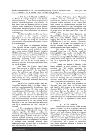 Shaik.Rahimunnisha et al. Int. Journal of Engineering Research and Application www.ijera.com
ISSN : 2248-9622, Vol. 6, Issue 6, ( Part -4) June 2016, pp.14-19
www.ijera.com 17 | P a g e
In 2010 Brian W. Micallef, Carl J.Debono
and Reuben A. Farrugia proposed a fast disparity
estimation method[14] on a reliable disparity vector
predictor, obtained using multi- view geometry. This
work shown that the proposed redictor is reliable
enough to predict the position of the optimal disparity
vector that the search area is reduced and the decrease
in encoding time without affecting the rate- distortion
optimization.
Wei Zhu, Xiang Tian, Fan Zhon and Yaown
chen presents a fast disparity estimation
algorithm[15] to save the computational load of
MVC. It is designed by taking into account the
spatio-temporal correlation and the temporal variation
of the disparity field.
In 2011, Bruno Zatt, Muhammad Shaffique,
Felipe Sampaio, Luciano Agostini, Sergio Bampi,
Jorg Henkel presents a novel method of run-time
energy-aware motion [16]and disparity estimation
(ME,DE) architecture for MVC. It integrated efficient
memory access and data prefetching techniques to
reduce on/off- chip memory energy consumption. A
dynamically expanding search window was
constructed. The size of the on-chip memory is
reduced by analyzing the storage requirements of the
fast ME/DE schemes.
Yun Zhang, Sem Kwong, Gangyi Jiang,
Hanli Wang presents an efficient multi reference
frame selection algorithm [17] for hierarchical B
pictures by exploiting high reference frame and
direction correlation among variable block size
coding modes to reduce MVC coding computations
while keeping the coding efficiency and thus to
advance MVC in real-time multimedia broadcasting
applications.
Yan Wei Liu, Qingming Huang, Siwei Ma,
Debin Zhao, Wen Gao, Song Ci, Hui Tang Presents a
novel rate control technique[18] for multi-view video
plus Depth (MVD) based 3D video coding. The
proposed rate control technique is performed on three
levels, namely the view level rate allocation,
video/depth level rate allocation and frame level rate
control. At the video/depth level and view level, the
rates are discriminatorily allocated according to the
special characteristics of 3D video coding. At the
frame level, a new rate control algorithm with multi-
view HRD consideration for MVC structure is
proposed.
In 2013, Abdelrahman Abdelazin, Stephen
James Mein, Djamel Ait-BoudaoudS presents a fast
prediction algorithm for MVC to reduce the
complexity of the subpixel motion estimation[19] and
the motion disparity for frames in the same view. The
proposed algorithm depending on the property of
video sequences that fast moving objects are likely to
be predicted using inter-view reference, while
background objects are more likely to be predicted
using references from the same view.
Vladam Velisajevic, Jacob Chakareski,
Vladimar Stankovic proposed an optimized
framework for joint-view and rate scalable coding of
[20]MVV content represented in the “texture plus
depth” format. The synthesized view distortion at all
possible intermediate views, each intermediate view
is synthesized via depth-image-based-rendering using
the coded texture and depth maps of the closest left
and right views.
Evgeny Belyaev, Karen Egiazasian and
Moncef Gabbonj presents an approach for the 3D
DWT based video CODEC [21]with a subband
skipping rule that has much lower computational
complexity than H.264/AVC standard. Additionally,
in contrast to H.264/AVC this proposed CODEC
provides temporal and spatial scalability due to
natural properties of a wavelet transform.
Dan Jiang , Jichang Guo, Xiaojia Wu
presented framework with flexible complexity
balancing[22] between encoder and decoder. This
work Proposed MVC coding system based on
Compressive Sensing and Distributed Source Coding
(DSC) theory results improved side information as
well as a significant gain in terms of Coding
Efficiency.
Yongkai Huo, Robert G. Maunder, Lajos
Hanzo proposed a novel approach by firstly
extending the WZ coding techniques for
monoscopic[23] video into a Wyner-Ziv coded multi-
view video system, then conceived the techniques for
constructing a novel mesh structured pixel correlation
model from the inter-view motion vectors and
derived its decoding rules.This incorporated mesh
structured source model (MSSM) scheme into WZ
video coding of MVV results reduced bit rate.
In 2014, Chia -Hung Yeh, Ming-Feng Li,
Mei-Juan Chen, Ming-Chieh Chi,Xin-Xian Huang
and Hao-Wen Chi presents a fast mode decision
algorithm [24]for MVC by using the rate-distortion
cost relation between the adjacent view and the
current view. The computational complexity of the
mode decision process in MVC is reduced. In
addition this proposed method can be combined with
other fast ME and DE algorithms to further reduce
the complexity.
V. CONCLUSION
In conclusion, after decades 3DTV is ready
to enter everyone’s life, as far as coding is concerned.
However, this research area is still in its infancy and
there is a lot of work to be done during the next years.
This includes Optimization of algorithms, efficient
implementation, etc., Compression of multi-view
video and associated depth and disparity has reached
a good level of maturity but still there is a lot of room
for improvement. 3DTV systems and applications
have gained significant attention in research and
development recently.
 