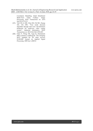 Shaik.Rahimunnisha et al. Int. Journal of Engineering Research and Application www.ijera.com
ISSN : 2248-9622, Vol. 6, Issue 6, ( Part -4) June 2016, pp.14-19
www.ijera.com 19 | P a g e
Correlation Modelling Aided Distributed
Multi-View Video Coding”, Image
Processing, IEEE Transactions on. 2014
Jan;23(1):319-31.
[25]. Yeh CH, Li MF, Chen MJ, Chi MC, Huang
XX, Chi HW. “Fast mode decision
algorithm through inter-view rate-distortion
prediction for multiview video coding
system”, Industrial Informatics, IEEE
Transactions on. 2014 Feb;10(1):594-603.
[26]. Chen Y, Wang YK, Ugur K, Hannuksela
MM, Lainema J, Gabbouj M. “The emerging
MVC standard for 3D video services
EURASIP Journal on Applied Signal
Processing. 2009 Jan 1;2009:8.
 