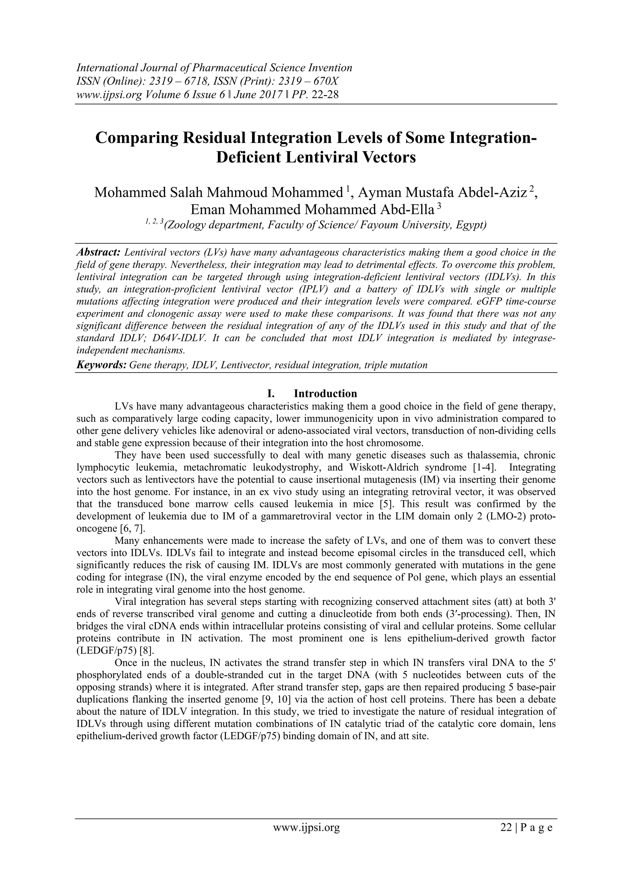 International Journal of Pharmaceutical Science Invention
ISSN (Online): 2319 – 6718, ISSN (Print): 2319 – 670X
www.ijpsi.org Volume 6 Issue 6 ǁ June 2017 ǁ PP. 22-28
www.ijpsi.org 22 | P a g e
Comparing Residual Integration Levels of Some Integration-
Deficient Lentiviral Vectors
Mohammed Salah Mahmoud Mohammed 1
, Ayman Mustafa Abdel-Aziz 2
,
Eman Mohammed Mohammed Abd-Ella 3
1, 2, 3
(Zoology department, Faculty of Science/ Fayoum University, Egypt)
Abstract: Lentiviral vectors (LVs) have many advantageous characteristics making them a good choice in the
field of gene therapy. Nevertheless, their integration may lead to detrimental effects. To overcome this problem,
lentiviral integration can be targeted through using integration-deficient lentiviral vectors (IDLVs). In this
study, an integration-proficient lentiviral vector (IPLV) and a battery of IDLVs with single or multiple
mutations affecting integration were produced and their integration levels were compared. eGFP time-course
experiment and clonogenic assay were used to make these comparisons. It was found that there was not any
significant difference between the residual integration of any of the IDLVs used in this study and that of the
standard IDLV; D64V-IDLV. It can be concluded that most IDLV integration is mediated by integrase-
independent mechanisms.
Keywords: Gene therapy, IDLV, Lentivector, residual integration, triple mutation  
I. Introduction
LVs have many advantageous characteristics making them a good choice in the field of gene therapy,
such as comparatively large coding capacity, lower immunogenicity upon in vivo administration compared to
other gene delivery vehicles like adenoviral or adeno-associated viral vectors, transduction of non-dividing cells
and stable gene expression because of their integration into the host chromosome.
They have been used successfully to deal with many genetic diseases such as thalassemia, chronic
lymphocytic leukemia, metachromatic leukodystrophy, and Wiskott-Aldrich syndrome [1-4]. Integrating
vectors such as lentivectors have the potential to cause insertional mutagenesis (IM) via inserting their genome
into the host genome. For instance, in an ex vivo study using an integrating retroviral vector, it was observed
that the transduced bone marrow cells caused leukemia in mice [5]. This result was confirmed by the
development of leukemia due to IM of a gammaretroviral vector in the LIM domain only 2 (LMO-2) proto-
oncogene [6, 7].
Many enhancements were made to increase the safety of LVs, and one of them was to convert these
vectors into IDLVs. IDLVs fail to integrate and instead become episomal circles in the transduced cell, which
significantly reduces the risk of causing IM. IDLVs are most commonly generated with mutations in the gene
coding for integrase (IN), the viral enzyme encoded by the end sequence of Pol gene, which plays an essential
role in integrating viral genome into the host genome.
Viral integration has several steps starting with recognizing conserved attachment sites (att) at both 3'
ends of reverse transcribed viral genome and cutting a dinucleotide from both ends (3′-processing). Then, IN
bridges the viral cDNA ends within intracellular proteins consisting of viral and cellular proteins. Some cellular
proteins contribute in IN activation. The most prominent one is lens epithelium-derived growth factor
(LEDGF/p75) [8].
Once in the nucleus, IN activates the strand transfer step in which IN transfers viral DNA to the 5'
phosphorylated ends of a double-stranded cut in the target DNA (with 5 nucleotides between cuts of the
opposing strands) where it is integrated. After strand transfer step, gaps are then repaired producing 5 base-pair
duplications flanking the inserted genome [9, 10] via the action of host cell proteins. There has been a debate
about the nature of IDLV integration. In this study, we tried to investigate the nature of residual integration of
IDLVs through using different mutation combinations of IN catalytic triad of the catalytic core domain, lens
epithelium-derived growth factor (LEDGF/p75) binding domain of IN, and att site.
 