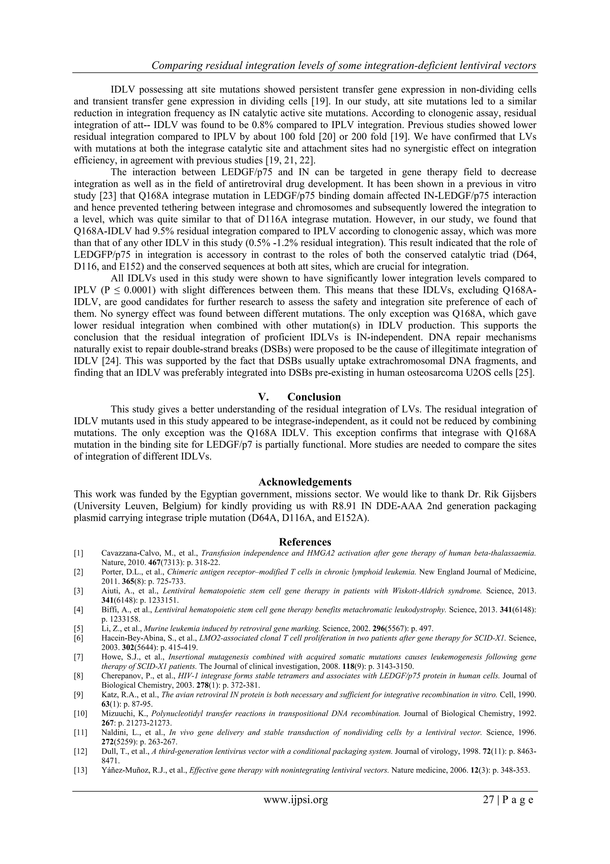 Comparing residual integration levels of some integration-deficient lentiviral vectors
www.ijpsi.org 27 | P a g e
IDLV possessing att site mutations showed persistent transfer gene expression in non-dividing cells
and transient transfer gene expression in dividing cells [19]. In our study, att site mutations led to a similar
reduction in integration frequency as IN catalytic active site mutations. According to clonogenic assay, residual
integration of att-- IDLV was found to be 0.8% compared to IPLV integration. Previous studies showed lower
residual integration compared to IPLV by about 100 fold [20] or 200 fold [19]. We have confirmed that LVs
with mutations at both the integrase catalytic site and attachment sites had no synergistic effect on integration
efficiency, in agreement with previous studies [19, 21, 22].
The interaction between LEDGF/p75 and IN can be targeted in gene therapy field to decrease
integration as well as in the field of antiretroviral drug development. It has been shown in a previous in vitro
study [23] that Q168A integrase mutation in LEDGF/p75 binding domain affected IN-LEDGF/p75 interaction
and hence prevented tethering between integrase and chromosomes and subsequently lowered the integration to
a level, which was quite similar to that of D116A integrase mutation. However, in our study, we found that
Q168A-IDLV had 9.5% residual integration compared to IPLV according to clonogenic assay, which was more
than that of any other IDLV in this study (0.5% -1.2% residual integration). This result indicated that the role of
LEDGFP/p75 in integration is accessory in contrast to the roles of both the conserved catalytic triad (D64,
D116, and E152) and the conserved sequences at both att sites, which are crucial for integration.
All IDLVs used in this study were shown to have significantly lower integration levels compared to
IPLV (P ≤ 0.0001) with slight differences between them. This means that these IDLVs, excluding Q168A-
IDLV, are good candidates for further research to assess the safety and integration site preference of each of
them. No synergy effect was found between different mutations. The only exception was Q168A, which gave
lower residual integration when combined with other mutation(s) in IDLV production. This supports the
conclusion that the residual integration of proficient IDLVs is IN-independent. DNA repair mechanisms
naturally exist to repair double-strand breaks (DSBs) were proposed to be the cause of illegitimate integration of
IDLV [24]. This was supported by the fact that DSBs usually uptake extrachromosomal DNA fragments, and
finding that an IDLV was preferably integrated into DSBs pre-existing in human osteosarcoma U2OS cells [25].
V. Conclusion
This study gives a better understanding of the residual integration of LVs. The residual integration of
IDLV mutants used in this study appeared to be integrase-independent, as it could not be reduced by combining
mutations. The only exception was the Q168A IDLV. This exception confirms that integrase with Q168A
mutation in the binding site for LEDGF/p7 is partially functional. More studies are needed to compare the sites
of integration of different IDLVs.
Acknowledgements
This work was funded by the Egyptian government, missions sector. We would like to thank Dr. Rik Gijsbers
(University Leuven, Belgium) for kindly providing us with R8.91 IN DDE-AAA 2nd generation packaging
plasmid carrying integrase triple mutation (D64A, D116A, and E152A).
References
[1] Cavazzana-Calvo, M., et al., Transfusion independence and HMGA2 activation after gene therapy of human beta-thalassaemia.
Nature, 2010. 467(7313): p. 318-22.
[2] Porter, D.L., et al., Chimeric antigen receptor–modified T cells in chronic lymphoid leukemia. New England Journal of Medicine,
2011. 365(8): p. 725-733.
[3] Aiuti, A., et al., Lentiviral hematopoietic stem cell gene therapy in patients with Wiskott-Aldrich syndrome. Science, 2013.
341(6148): p. 1233151.
[4] Biffi, A., et al., Lentiviral hematopoietic stem cell gene therapy benefits metachromatic leukodystrophy. Science, 2013. 341(6148):
p. 1233158.
[5] Li, Z., et al., Murine leukemia induced by retroviral gene marking. Science, 2002. 296(5567): p. 497.
[6] Hacein-Bey-Abina, S., et al., LMO2-associated clonal T cell proliferation in two patients after gene therapy for SCID-X1. Science,
2003. 302(5644): p. 415-419.
[7] Howe, S.J., et al., Insertional mutagenesis combined with acquired somatic mutations causes leukemogenesis following gene
therapy of SCID-X1 patients. The Journal of clinical investigation, 2008. 118(9): p. 3143-3150.
[8] Cherepanov, P., et al., HIV-1 integrase forms stable tetramers and associates with LEDGF/p75 protein in human cells. Journal of
Biological Chemistry, 2003. 278(1): p. 372-381.
[9] Katz, R.A., et al., The avian retroviral IN protein is both necessary and sufficient for integrative recombination in vitro. Cell, 1990.
63(1): p. 87-95.
[10] Mizuuchi, K., Polynucleotidyl transfer reactions in transpositional DNA recombination. Journal of Biological Chemistry, 1992.
267: p. 21273-21273.
[11] Naldini, L., et al., In vivo gene delivery and stable transduction of nondividing cells by a lentiviral vector. Science, 1996.
272(5259): p. 263-267.
[12] Dull, T., et al., A third-generation lentivirus vector with a conditional packaging system. Journal of virology, 1998. 72(11): p. 8463-
8471.
[13] Yáñez-Muñoz, R.J., et al., Effective gene therapy with nonintegrating lentiviral vectors. Nature medicine, 2006. 12(3): p. 348-353.
 
