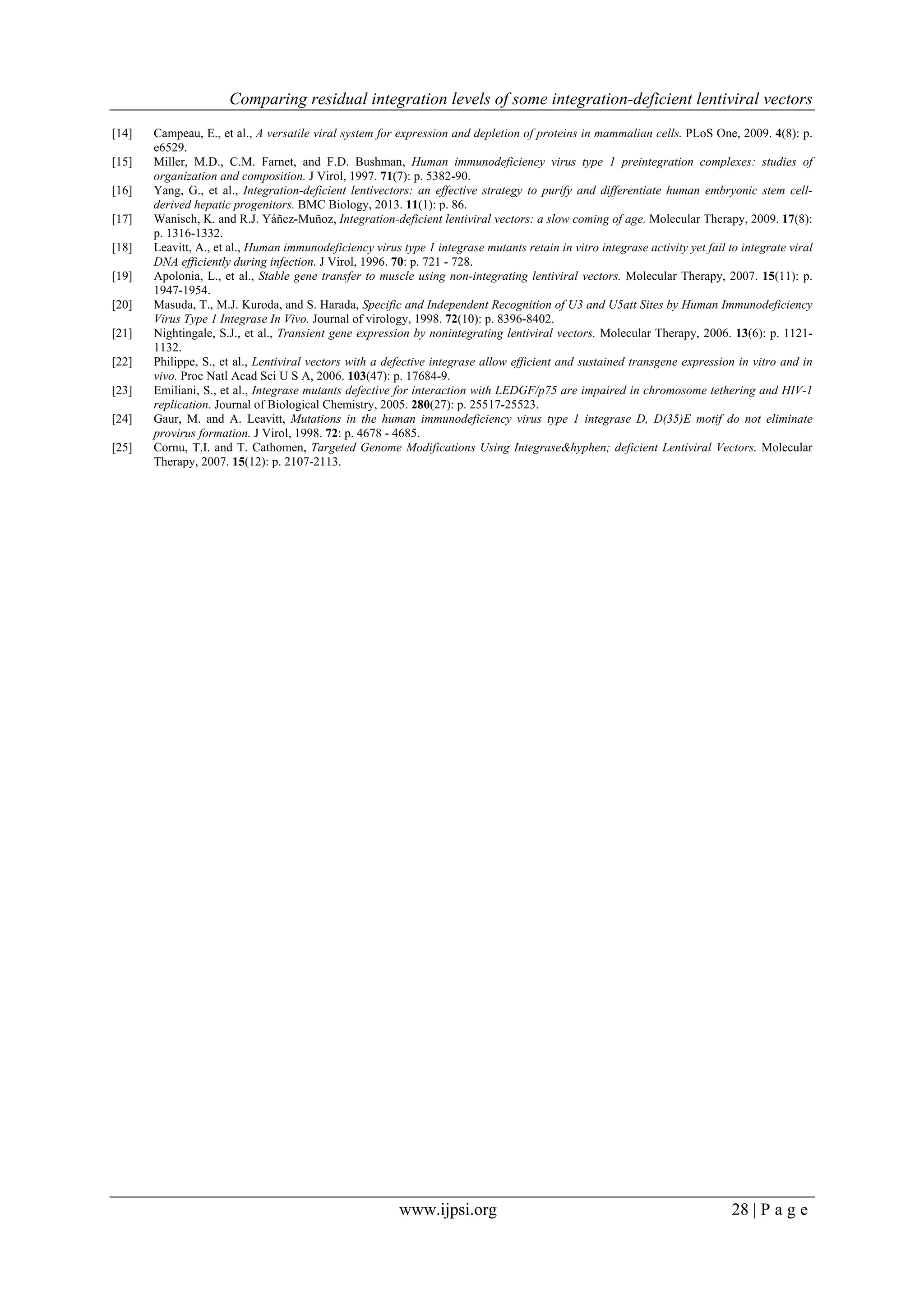 Comparing residual integration levels of some integration-deficient lentiviral vectors
www.ijpsi.org 28 | P a g e
[14] Campeau, E., et al., A versatile viral system for expression and depletion of proteins in mammalian cells. PLoS One, 2009. 4(8): p.
e6529.
[15] Miller, M.D., C.M. Farnet, and F.D. Bushman, Human immunodeficiency virus type 1 preintegration complexes: studies of
organization and composition. J Virol, 1997. 71(7): p. 5382-90.
[16] Yang, G., et al., Integration-deficient lentivectors: an effective strategy to purify and differentiate human embryonic stem cell-
derived hepatic progenitors. BMC Biology, 2013. 11(1): p. 86.
[17] Wanisch, K. and R.J. Yáñez-Muñoz, Integration-deficient lentiviral vectors: a slow coming of age. Molecular Therapy, 2009. 17(8):
p. 1316-1332.
[18] Leavitt, A., et al., Human immunodeficiency virus type 1 integrase mutants retain in vitro integrase activity yet fail to integrate viral
DNA efficiently during infection. J Virol, 1996. 70: p. 721 - 728.
[19] Apolonia, L., et al., Stable gene transfer to muscle using non-integrating lentiviral vectors. Molecular Therapy, 2007. 15(11): p.
1947-1954.
[20] Masuda, T., M.J. Kuroda, and S. Harada, Specific and Independent Recognition of U3 and U5att Sites by Human Immunodeficiency
Virus Type 1 Integrase In Vivo. Journal of virology, 1998. 72(10): p. 8396-8402.
[21] Nightingale, S.J., et al., Transient gene expression by nonintegrating lentiviral vectors. Molecular Therapy, 2006. 13(6): p. 1121-
1132.
[22] Philippe, S., et al., Lentiviral vectors with a defective integrase allow efficient and sustained transgene expression in vitro and in
vivo. Proc Natl Acad Sci U S A, 2006. 103(47): p. 17684-9.
[23] Emiliani, S., et al., Integrase mutants defective for interaction with LEDGF/p75 are impaired in chromosome tethering and HIV-1
replication. Journal of Biological Chemistry, 2005. 280(27): p. 25517-25523.
[24] Gaur, M. and A. Leavitt, Mutations in the human immunodeficiency virus type 1 integrase D, D(35)E motif do not eliminate
provirus formation. J Virol, 1998. 72: p. 4678 - 4685.
[25] Cornu, T.I. and T. Cathomen, Targeted Genome Modifications Using Integrase&hyphen; deficient Lentiviral Vectors. Molecular
Therapy, 2007. 15(12): p. 2107-2113.
 