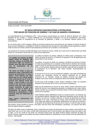 Comunicado de Prensa                                                                                                     C.06-07

Antiguo Cuscatlán, 12 de marzo 2007


                   SC INICIA PROCESO SANCIONATORIO A PETROLERAS
         POR ABUSO DE POSICIÓN DE DOMINIO Y ACTUAR DE MANERA COORDINADA

La Superintendencia de Competencia (SC) inició procesos sancionatorios en contra de Shell El Salvador S.A., Esso
Standard Oil S.A. Limited, y Texaco Caribbean Inc., por presuntas violaciones a la Ley de Competencia, que limitan,
restringen o impiden la competencia en el mercado de gasolinas y diesel, y no permiten mejores precios a los
consumidores.

En uno de los casos, la SC investiga a Shell, por encontrar indicios de la concurrencia de una violación al artículo 30 letra b)
de la Ley de Competencia, consistente en limitar la competencia del mercado de combustibles líquidos (gasolinas y diesel),
al fijar el precio en bomba a través de las estaciones de servicio de su bandera, a nivel nacional.

Las estaciones de servicio de Shell sólo tienen como fuente de insumo a Shell, por lo que la SC ha determinado que Shell
cuenta con una posición dominante en el 100% de sus estaciones.

                                            La política de fijación de precios utilizada por Shell puede considerarse como
 “La política de precios de Shell           abuso de poder de dominio, al momento de aplicarse a las 95 gasolineras que
 podría frenar la dinámica del              posee Shell a nivel nacional.
 mercado, porque no permite que
 operadores bajen los precios en            “La política de precios de Shell, con respecto a la fijación de precios en bomba,
 bomba, pues ello sólo es posible           en todas las gasolineras de su bandera, podría frenar la dinámica del mercado,
 con la autorización de la                  pues la misma no permite que todos los operadores de la estaciones de servicio
 petrolera”.                                Shell, a nivel nacional, bajen los precios en bomba, pues ello sólo es posible con
                                            la autorización de la petrolera”, dijo Celina Escolán, Superintendenta de
 “El hecho de dividir al país en            Competencia.
 diferentes zonas y discriminar los
 precios de facturación en base a           El artículo 30 b) de la Ley de Competencia establece que están prohibidas las
 éstas y otros factores que nada            acciones que constituyan abusos de posición dominante de un agente
 tienen que ver con costos, podría          económico en un mercado, cuando se realicen acciones que tengan por
 estar produciendo que el nivel de          finalidad, entre otras, limitar la competencia dentro del mercado relevante.
 precios para algunas zonas sea
 mayor y que no baje, y a la vez            En otro caso, la SC investiga a Esso, Texaco y también a Shell, por supuesta
 incide en las zonas con menores            infracción a los artículos 30 d) y 25 a), de la Ley de Competencia.
 precios, para que estas tampoco
 tengan incentivos de bajar sus             Dado que las estaciones de servicio de Esso, Shell y Texaco sólo tienen como
 precios. Al final, el efecto de la         fuente de insumo a sus respectivas petroleras, se determina que Esso, Shell y
 zonificación de precios estaría            Texaco cuentan con una posición dominante sobre el 100% de las estaciones de
 limitando la competencia a nivel           servicio de su bandera.
 nacional, entre las estaciones de
 servicio”.                                Cada Petrolera estaría delimitando al país en zonas de precio. Los factores que
                                           las petroleras estarían utilizando para determinar diferentes precios de lista, de
 Celina    Escolán,  Superintendenta  de   acuerdo a la zona son: el tráfico vehicular, el número de estaciones de servicio
 Competencia.                              presentes en la zona, volúmenes de venta, nivel económico del área, entre
                                           otros. Bajo este sistema, las petroleras establecerían sus precios de acuerdo a
                                           la ubicación de la estaciones de servicio de su marca y no sólo en base al costo.
Esta política, podría resultar en precios más bajos, para las zonas más transitadas y populosas, y en precios más altos,
para los lugares aislados y alejados.

“El hecho de dividir el país en diferentes zonas y discriminar los precios de facturación en base a éstas y otros factores que
nada tienen que ver con los costos, podría estar produciendo que el nivel de precios para algunas zonas sea mayor y que
no baje, y a la vez, incide en las zonas con menores precios para que éstas tampoco tengan incentivos de bajar sus
precios. Al final, el efecto de la política de precios estaría limitando la competencia a nivel nacional entre las estaciones de
servicio,” dijo Escolán.

          Edificio Madreselva, Primer Nivel, Calzada El Almendro y 1ª Avenida El Espino, Urbanización Madreselva.
                                               Antiguo Cuscatlán, El Salvador.
                    Conmutador (503) 2523-6600, Fax (503) 2523-6625 Comunicaciones (503) 2523-6616
 