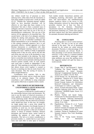 Henrique Tiggemann.et al. Int. Journal of Engineering Research and Application www.ijera.com
ISSN : 2248-9622, Vol. 6, Issue 7, ( Part -4) July 2016, pp.20-22
www.ijera.com 21|P a g e
rate without overall loss of precision as more
indexing terms, either taken from the documents or
from large samples of actual users‟ words are added
[2] [3] . Whether this "unlimited aliasing" method,
which we have described elsewhere, will be
effective in very large data bases remains to be
determined. Not only is there a potential issue of
ambiguity and lack of precision, but the problem of
identifying index terms that are not in the text of
documentsgrows cumbersome. This was one of the
motives for the approach to be described here. The
second factor is the lack of an adequate automatic
method for dealing with polysemy. One common
approach is the use of controlled vocabularies and
human intermediaries to act as translators. Not only
is this solution extremely expensive, but it is not
necessarily effective. Another approach is to allow
Boolean intersection or coordination with other
terms to disambiguate meaning. Success is severely
hampered by users‟ inability to think of appropriate
limiting terms if they do exist, and by the fact that
such terms may not occur in the documents or may
not have been included in the indexing. The third
factor is somewhat more technical, having to do with
the way in which current automatic indexing and and
retrieval systems actually work. In such systems
each word type is treated as independent of any
other [4]. Thus matching (or not) both of two terms
that almost always occur together is counted as
heavily as matching two that are rarely found in the
same document. Thus the scoring of success, in
either straight Boolean or
Coordination level searches, fails to take
redundancy into account, and as a result may distort
results to an unknown degree. This problem
exacerbates a user‟s difficulty in using compound-
term queries effectively to expand or limit a search.
II. THE CHOICE OF METHOD FOR
UNCOVERING LATENT SEMANTIC
STRUCTURE
The goal is to find and fit a useful model of
the relationships between terms and documents. We
want to use the matrix of observed occurrences of
terms applied to documents to estimate parameters
of that underlying model. With the resulting model
we can then estimate what the observed occurrences
really should have been. In this way, for example,
we might predict that a given term should be
associated with a document, even though, because of
variability in word use, no such association was
observed. The first question is what sort of model to
choose. A notion of semantic similarity, between
documents and between terms, seems central to
modeling the patterns of term usage across
documents. This led us to restrict consideration to
proximity models, i.e., models that try to put similar
items near each other in some space or structure.
Such models include: hierarchical, partition and
overlapping clustering; ultra-metric and additive
trees; and factor-analytic and multidimensional
distance models,as shown in the survey in [10].
Aiding information retrieval by discovering latent
proximity structure has at least two lines of
precedence in the literature. Hierarchical
classification analyses are frequently used for term
and document clustering [11]. Latent class analysis
and factor analysis have also been explored before
for automatic document indexing and retrieval.
III. CONCLUSION
Assuming there is a set of „correct answers‟
to the query. The docs in this set are called
relevant to the query. The set of documents
returned by the system are called retrieved
documents. Precision, is what percentage of the
retrieved documents are relevant. Recall, is
what percentage of all relevant documents are
retrieved. A noisy input is a common problem
especially with the OCR techniques where
many problems can occur like spelling errors,
this suggested method will spell the letters or
words correctly.
REFERENCES
[1]. Tougas, Jane E. and Raymond J. Spiteri.
"Updating The Partial Singular Value
Decomposition In Latent Semantic
Indexing". Computational Statistics & Data
Analysis 52.1 (2007): 174-183. Web.
[2]. Aswani Kumar, Ch., M. Radvansky, and J.
Annapurna. "Analysis Of A Vector Space
Model, Latent Semantic Indexing And
Formal Concept Analysis For Information
Retrieval". Cybernetics and Information
Technologies 12.1 (2012): n. pag. Web.
[3]. Atreya, Avinash and Charles Elkan. "Latent
Semantic Indexing (LSI) Fails For TREC
Collections". SIGKDD Explor. Newsl. 12.2
(2011): 5. Web.
[4]. Phadnis, Neelam and Jayant Gadge.
"Framework For Document Retrieval Using
Latent Semantic Indexing". International
Journal of Computer Applications 94.14
(2014): 37-41. Web.
[5]. Papadimitriou, Christos H. et al. "Latent
Semantic Indexing: A Probabilistic
Analysis".Journal of Computer and System
Sciences 61.2 (2000): 217-235. Web.
[6]. Landauer, Thomas K. Handbook Of Latent
Semantic Analysis. New York: Routledge,
2011. Print.
[7]. Foltz, P. W. "Using Latent Semantic
Indexing For Information
 