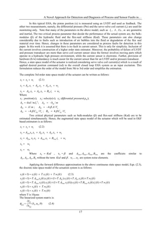 A Novel Approach for Detection and Diagnosis of Process and Sensor Faults in…
17
In this typical EHA, the piston position (x) is measured using an LVDT and used as feedback. The
other two measurements, namely, the differential pressure (Pm) and the servo valve coil current (ic) are used for
monitoring only. Note that many of the parameters in the above model, such as Tl , A , Vo , m are geometric
and inertial, The two critical process parameter that decide the performance of the actual system are, the bulk-
modulus () of the hydraulic fluid and the flex-seal stiffness (Ksd). These parameters can also change
considerably due to faults such as introduction of air bubbles into the fluid or degradation of the flex seal
material over time. Hence, changes in these parameters are considered as process faults for detection in this
paper. In this work it is assumed that there is no fault in current sensor. This is only for simplicity. Inclusion of
the current involves construction of a higher order state estimator. Moreover, the probability of failure of LVDT
and pressure transducer are more than servo coil current sensor since the former involves moving parts which
operate in a hydraulic high pressure environment, while the current sensor is electronic. Further, provision of
hardware (h/w) redundancy is much easier for the current sensor than for an LVDT and/or pressure transducer.
Hence, a state space model of the actuator is realized considering servo valve coil current(ic) which is a result of
applied desired position command (xd) to the overall closed loop EHA system as an input excitation. This
formulation reduces the order of the model from 5th to 3rd order and simplifies the estimation.
The complete 3rd order state space model of the actuator can be written as follows:
.
1 2 1x x w  (2.1)
.
2 21 1 22 2 23 3 2. . .x A x A x A x w   
.
3 32 2 33 3 31 3. . . cx A x A x B i w   
Where
1 2 3: ( ); : ( ); : ( );mx position x x velocity v x differential pressure p
2
21 22- / . ; - /T eqA ksd ml A b m 
23 32/ ; -4. . / oA A m A A V 
33 2 31 1-4. . / ; 4. . /g o g oA C V B C V  
Two critical physical parameters such as bulk-modulus () and flex-seal stiffness (Ksd) are to be
estimated simultaneously. Hence, the augmented state space model of the actuator which will be used in EKF
based estimators is as follows:
.
1 2 1x x w  (2.2)
.
2 21 4 1 22 2 23 3 2. . .mx A x x A x A x w   
.
3 32 5 2 33 3 31 3. . .m m m cx A x x A x B i w   
.
4 4x w
.
5 5x w
Where 4x Ksd , 5x =  and 21 32 33 31, , ,m m m mA A A B are the coefficiets similar to
21 32 33 31, , ,A A A B without the term andKsd  . 1 5.....w w are system noise elements.
Applying the forward difference approximation to the above continuous state space model, Eqn. (2.3),
the discrete state space model of the actuation system is as follows:
1 1 2 1( 1) ( ) . ( ) . ( )x k x k T x k T w k    (2.3)
2 21 4 1 22 2 23 3 2( 1) . ( ). ( ) (1 . ). ( ) . . ( ) . ( )mx k T A x k x k T A x k T A x k T w k     
3 32 5 2 33 5 3 31 5 3( 1) . . ( ). ( ) (1 . . ( )). ( ) . . ( ). ( ) . ( )m m m cx k T A x k x k T A x k x k T B x k i k T w k     
4 4 4( 1) ( ) . ( )x k x k T w k  
5 5 5( 1) ( ) . ( )x k x k T w k  
where T is 10sec
The linearized system matrix is:
 
 
 
i
k ki,j
j
ˆ(x ,u ,0)
x
f




(2.4)
 
