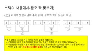 스택의 사용예시(괄호 짝 맞추기)
{,(,},) 로 이뤄진 문자열이 주어질 때, 괄호의 짝이 맞는지 확인
{ } ( { } ) { { ( { } ) { } ( { ) )
① ②
③
①
②
① ②
* 열린 괄호는 자신과 가장 가까운 닫힌 괄호와 매칭 된다.
=> 열린괄호 바로 다음 닫힌괄호가 나오는 경우엔 구현도 큰 문제 없음 (그림#1-①)
=> 열열닫닫 패턴은 어떻게 처리할 것인가?(그림#1-①,②, O(N^2)인 경우 대부분 문제 TLE)
* 닫힌 괄호 기준 가장 최근의 열린 괄호와 매칭되게 하면 O(N)에 가능
 