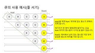 큐의 사용 예시(줄 서기)
A
B
C
D
E
B
C
D
E
C
D
E
front
E
E
D
rear
pop()을 하면 front 위치에 있는 원소가 큐에서
삭제 됩니다.
대기자가 한 명씩 영화관에 들어가는 모습
front 위치의 원소들이 나가는걸 볼수 있습니다.
front는 계속해서 남아 있는 원소중 가장 먼저
삽입한 원소의 위치를 가르 킵니다.
 