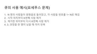 큐의 사용 예시(요세푸스 문제)
1. N 명의 사람들이 원형을로 둘러앉고, 각 사람들 번호를 1~ N로 매김
2. 시작 위치부터 K번째 사람 제거
3. 제거한 위치부터 다시 K번째 사람 제거
4. 3. 과정을 한 명이 남을 때 까지 반복
 