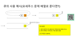 큐의 사용 예시(요세푸스 문제 배열로 푼다면?)
5 3 3 5
팝
3
팝(마지막 원소)
큐로 풀면
1. 제거 동작이 푸시/팝으로 구현되므로 방향고려 X
2. 제거 후에도 이후 원소 이동 필요 없음
시간 복잡도 O(N*K)
 
