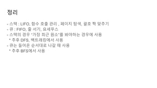 정리
- 스택 : LIFO, 함수 호출 관리 , 페이지 탐색, 괄호 짝 맞추기
- 큐 : FIFO, 줄 서기, 요세푸스
- 스택의 경우 “가장 최근 원소”를 봐야하는 경우에 사용
* 추후 DFS, 백트래킹에서 사용
- 큐는 들어온 순서대로 나갈 때 사용
* 추후 BFS에서 사용
 