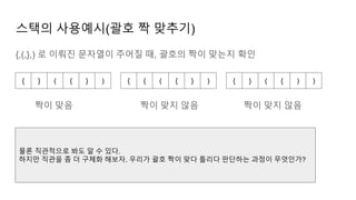스택의 사용예시(괄호 짝 맞추기)
{,(,},) 로 이뤄진 문자열이 주어질 때, 괄호의 짝이 맞는지 확인
{ } ( { } ) { { ( { } ) { } ( { ) )
짝이 맞음 짝이 맞지 않음 짝이 맞지 않음
물론 직관적으로 봐도 알 수 있다.
하지만 직관을 좀 더 구체화 해보자. 우리가 괄호 짝이 맞다 틀리다 판단하는 과정이 무엇인가?
 