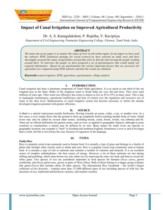 ISSN (e): 2250 – 3005 || Volume, 06 || Issue, 09|| September – 2016 ||
International Journal of Computational Engineering Research (IJCER)
www.ijceronline.com Open Access Journal Page 1
Impact of Canal Irrigation on Improved Agricultural Productivity
Dr. A. S. Kanagalakshmi, P. Rupitha, V. Kavipriya
Department of Civil Engineering, Panimalar Engineering College, Chennai, Tamil Nadu, India
I. INTRODUCTION
Canal irrigation has been a dominant component of Tamil Nadu agriculture. It is as much as one third of the net
irrigated area in the State. Bulks of the irrigation canal in South India are very old and more. They were used
millions of years ago. Their water use efficiency has come to almost as low as 45 to 55% in many cases. This is due
to inadequate maintenance, operational inefficiency and lack of control over the regulation and excessive use of
water at the farm level. Modernization of canal irrigation system has become necessary to utilize the already
developed irrigation potential with greater efficiency.
II. SOURCE
A river is a natural watercourse usually freshwater, flowing towards an ocean, a lake, a sea, or another river. In a
few cases, a river simply flows into the ground or dries up completely before reaching another body of water. Small
rivers may also be called by several other names, including stream, creek, brook, rivulet, run, tributary and rill.
There are no official definitions for generic terms, such as river, as applied to geographic features, although in some
countries or communities a stream may be defined by its size. Many names for small rivers are specific to
geographic location; one example is "burn" in Scotland and northeast England. Sometimes a river is said to be larger
than a creek, but this is not always the case, because of vagueness in the language.
III. TYPES
Paddy/Rice
Rice is a popular cereal crop commonly used as human food. It is actually a type of grass and belongs to a family of
plants that includes other cereals such as wheat and corn. Rice is a popular cereal crop commonly used as human
food. It is actually a type of rich in nutrients and contains a number of vitamins and minerals. It is an excellent
source of complex carbohydrates—the best source of energy. However, a lot of these nutrients are lost during
milling and polishing, which turns brown rice into white rice by removing the outer rice husk and bran to reveal the
white grain. Two species of rice are considered important as food species for humans: Oryza sativa, grown
worldwide; and Oryza glaberrima, grown in parts of West Africa. Both of these belong to a bigger group of plants
(the genus Oryza) that includes about 20 other species. The International Rice Genebank – the world’s largest
collection of rice diversity – contains more than 112,000 different types of rice including species of wild rice, the
ancestors of rice, traditional and heirloom varieties, and modern varieties.
ABSTRACT
The main aim of our paper is to analyze the status of river in sub urban region. In our paper we have used
the software SPSS [statistical package for social science].we have selected an study area and have
thoroughly assessed the status of agriculture around that area by directly interviewing the people residing
around there .To interview the people we have prepared a set of questionnaires that would satisfy our
required information . Based on our questionnaire the various important factors that are necessary for
agriculture are compared using SPSS software and then the results are obtained.
Keywords:-canal irrigation, SPSS, agriculture, questionnaire, village analysis
 