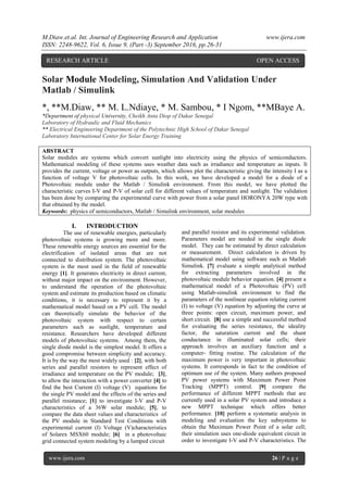 M.Diaw.et.al. Int. Journal of Engineering Research and Application www.ijera.com
ISSN: 2248-9622, Vol. 6, Issue 9, (Part -3) September 2016, pp.26-31
www.ijera.com 26 | P a g e
Solar Module Modeling, Simulation And Validation Under
Matlab / Simulink
*, **M.Diaw, ** M. L.Ndiaye, * M. Sambou, * I Ngom, **MBaye A.
*Department of physical University, Cheikh Anta Diop of Dakar Senegal
Laboratory of Hydraulic and Fluid Mechanics
** Electrical Engineering Department of the Polytechnic High School of Dakar Senegal
Laboratory International Center for Solar Energy Training
ABSTRACT
Solar modules are systems which convert sunlight into electricity using the physics of semiconductors.
Mathematical modeling of these systems uses weather data such as irradiance and temperature as inputs. It
provides the current, voltage or power as outputs, which allows plot the characteristic giving the intensity I as a
function of voltage V for photovoltaic cells. In this work, we have developed a model for a diode of a
Photovoltaic module under the Matlab / Simulink environment. From this model, we have plotted the
characteristic curves I-V and P-V of solar cell for different values of temperature and sunlight. The validation
has been done by comparing the experimental curve with power from a solar panel HORONYA 20W type with
that obtained by the model.
Keywords: physics of semiconductors, Matlab / Simulink environment, solar modules
I. INTRODUCTION
The use of renewable energies, particularly
photovoltaic systems is growing more and more.
These renewable energy sources are essential for the
electrification of isolated areas that are not
connected to distribution system. The photovoltaic
system is the most used in the field of renewable
energy [1]. It generates electricity in direct current,
without major impact on the environment. However,
to understand the operation of the photovoltaic
system and estimate its production based on climatic
conditions, it is necessary to represent it by a
mathematical model based on a PV cell. The model
can theoretically simulate the behavior of the
photovoltaic system with respect to certain
parameters such as sunlight, temperature and
resistance. Researchers have developed different
models of photovoltaic systems. Among them, the
single diode model is the simplest model. It offers a
good compromise between simplicity and accuracy.
It is by the way the most widely used : [2], with both
series and parallel resistors to represent effect of
irradiance and temperature on the PV module; [3],
to allow the interaction with a power converter [4] to
find the best Current (I) voltage (V) equations for
the single PV model and the effects of the series and
parallel resistance; [1] to investigate I-V and P-V
characteristics of a 36W solar module; [5], to
compare the data sheet values and characteristics of
the PV module in Standard Test Conditions with
experimental current (I) Voltage (V)characteristics
of Solarex MSX60 module; [6] in a photovoltaic
grid connected system modeling by a lumped circuit
and parallel resistor and its experimental validation.
Parameters model are needed in the single diode
model. They can be estimated by direct calculation
or measurement. Direct calculation is driven by
mathematical model using software such as Matlab
Simulink. [7] evaluate a simple analytical method
for extracting parameters involved in the
photovoltaic module behavior equation. [4] present a
mathematical model of a Photovoltaic (PV) cell
using Matlab-simulink environment to find the
parameters of the nonlinear equation relating current
(I) to voltage (V) equation by adjusting the curve at
three points: open circuit, maximum power, and
short circuit. [8] use a simple and successful method
for evaluating the series resistance, the ideality
factor, the saturation current and the shunt
conductance in illuminated solar cells; their
approach involves an auxiliary function and a
computer- fitting routine. The calculation of the
maximum power is very important in photovoltaic
systems. It corresponds in fact to the condition of
optimum use of the system. Many authors proposed
PV power systems with Maximum Power Point
Tracking (MPPT) control. [9] compare the
performance of different MPPT methods that are
currently used in a solar PV system and introduce a
new MPPT technique which offers better
performance. [10] perform a systematic analysis in
modeling and evaluation the key subsystems to
obtain the Maximum Power Point of a solar cell;
their simulation uses one-diode equivalent circuit in
order to investigate I-V and P-V characteristics. The
RESEARCH ARTICLE OPEN ACCESS
 