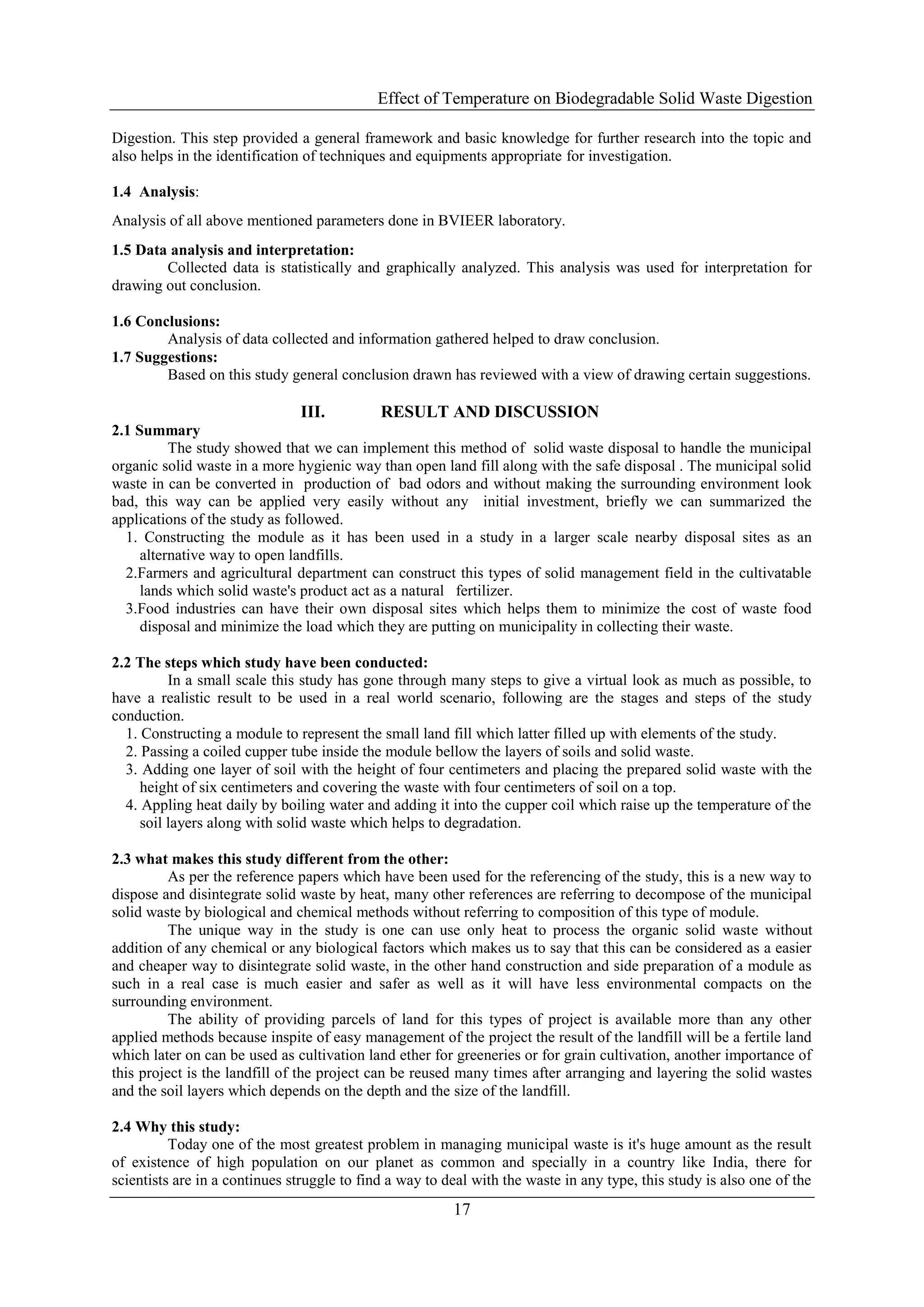 Effect of Temperature on Biodegradable Solid Waste Digestion
17
Digestion. This step provided a general framework and basic knowledge for further research into the topic and
also helps in the identification of techniques and equipments appropriate for investigation.
1.4 Analysis:
Analysis of all above mentioned parameters done in BVIEER laboratory.
1.5 Data analysis and interpretation:
Collected data is statistically and graphically analyzed. This analysis was used for interpretation for
drawing out conclusion.
1.6 Conclusions:
Analysis of data collected and information gathered helped to draw conclusion.
1.7 Suggestions:
Based on this study general conclusion drawn has reviewed with a view of drawing certain suggestions.
III. RESULT AND DISCUSSION
2.1 Summary
The study showed that we can implement this method of solid waste disposal to handle the municipal
organic solid waste in a more hygienic way than open land fill along with the safe disposal . The municipal solid
waste in can be converted in production of bad odors and without making the surrounding environment look
bad, this way can be applied very easily without any initial investment, briefly we can summarized the
applications of the study as followed.
1. Constructing the module as it has been used in a study in a larger scale nearby disposal sites as an
alternative way to open landfills.
2.Farmers and agricultural department can construct this types of solid management field in the cultivatable
lands which solid waste's product act as a natural fertilizer.
3.Food industries can have their own disposal sites which helps them to minimize the cost of waste food
disposal and minimize the load which they are putting on municipality in collecting their waste.
2.2 The steps which study have been conducted:
In a small scale this study has gone through many steps to give a virtual look as much as possible, to
have a realistic result to be used in a real world scenario, following are the stages and steps of the study
conduction.
1. Constructing a module to represent the small land fill which latter filled up with elements of the study.
2. Passing a coiled cupper tube inside the module bellow the layers of soils and solid waste.
3. Adding one layer of soil with the height of four centimeters and placing the prepared solid waste with the
height of six centimeters and covering the waste with four centimeters of soil on a top.
4. Appling heat daily by boiling water and adding it into the cupper coil which raise up the temperature of the
soil layers along with solid waste which helps to degradation.
2.3 what makes this study different from the other:
As per the reference papers which have been used for the referencing of the study, this is a new way to
dispose and disintegrate solid waste by heat, many other references are referring to decompose of the municipal
solid waste by biological and chemical methods without referring to composition of this type of module.
The unique way in the study is one can use only heat to process the organic solid waste without
addition of any chemical or any biological factors which makes us to say that this can be considered as a easier
and cheaper way to disintegrate solid waste, in the other hand construction and side preparation of a module as
such in a real case is much easier and safer as well as it will have less environmental compacts on the
surrounding environment.
The ability of providing parcels of land for this types of project is available more than any other
applied methods because inspite of easy management of the project the result of the landfill will be a fertile land
which later on can be used as cultivation land ether for greeneries or for grain cultivation, another importance of
this project is the landfill of the project can be reused many times after arranging and layering the solid wastes
and the soil layers which depends on the depth and the size of the landfill.
2.4 Why this study:
Today one of the most greatest problem in managing municipal waste is it's huge amount as the result
of existence of high population on our planet as common and specially in a country like India, there for
scientists are in a continues struggle to find a way to deal with the waste in any type, this study is also one of the
 