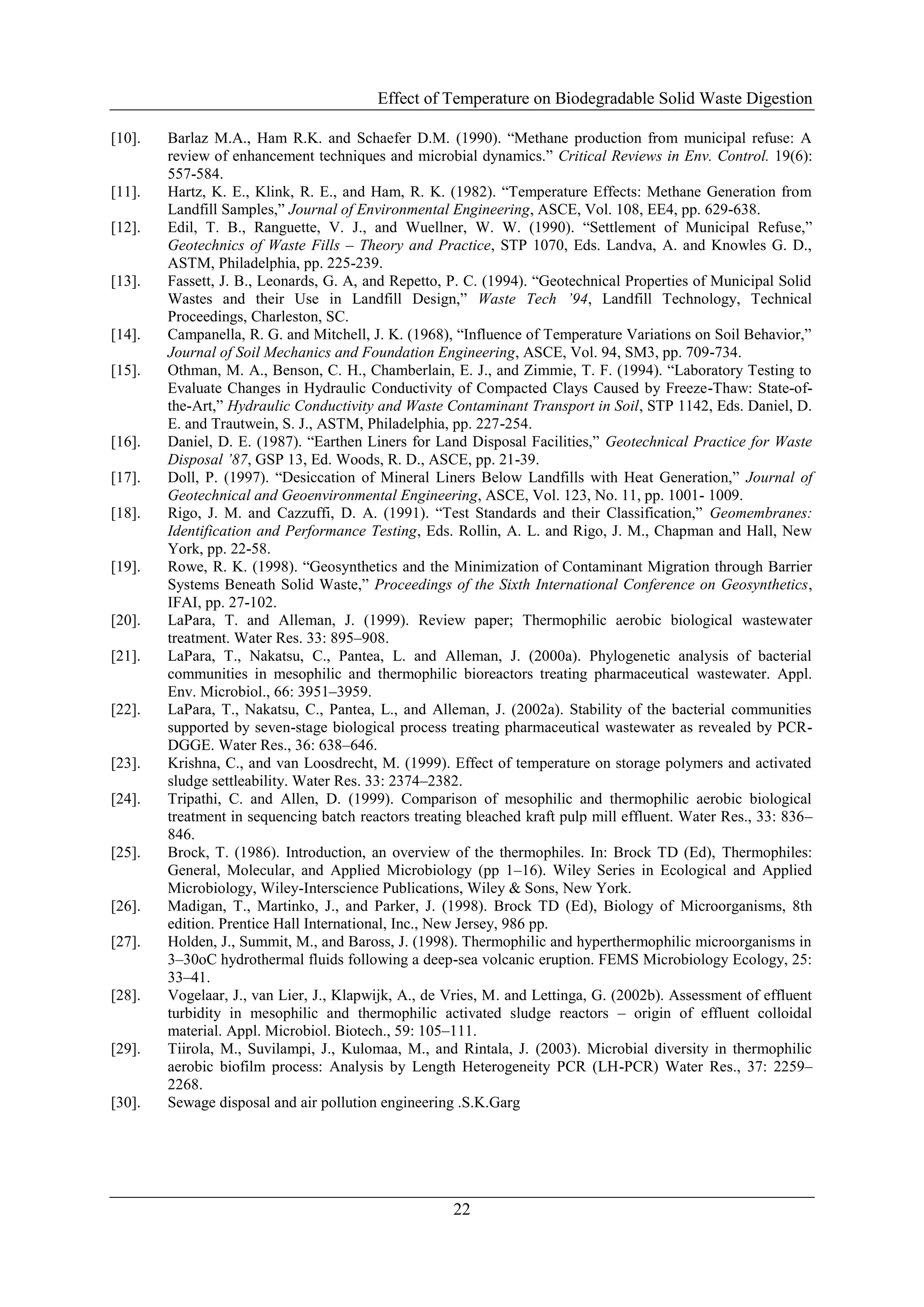 Effect of Temperature on Biodegradable Solid Waste Digestion
22
[10]. Barlaz M.A., Ham R.K. and Schaefer D.M. (1990). “Methane production from municipal refuse: A
review of enhancement techniques and microbial dynamics.” Critical Reviews in Env. Control. 19(6):
557-584.
[11]. Hartz, K. E., Klink, R. E., and Ham, R. K. (1982). “Temperature Effects: Methane Generation from
Landfill Samples,” Journal of Environmental Engineering, ASCE, Vol. 108, EE4, pp. 629-638.
[12]. Edil, T. B., Ranguette, V. J., and Wuellner, W. W. (1990). “Settlement of Municipal Refuse,”
Geotechnics of Waste Fills – Theory and Practice, STP 1070, Eds. Landva, A. and Knowles G. D.,
ASTM, Philadelphia, pp. 225-239.
[13]. Fassett, J. B., Leonards, G. A, and Repetto, P. C. (1994). “Geotechnical Properties of Municipal Solid
Wastes and their Use in Landfill Design,” Waste Tech ’94, Landfill Technology, Technical
Proceedings, Charleston, SC.
[14]. Campanella, R. G. and Mitchell, J. K. (1968), “Influence of Temperature Variations on Soil Behavior,”
Journal of Soil Mechanics and Foundation Engineering, ASCE, Vol. 94, SM3, pp. 709-734.
[15]. Othman, M. A., Benson, C. H., Chamberlain, E. J., and Zimmie, T. F. (1994). “Laboratory Testing to
Evaluate Changes in Hydraulic Conductivity of Compacted Clays Caused by Freeze-Thaw: State-of-
the-Art,” Hydraulic Conductivity and Waste Contaminant Transport in Soil, STP 1142, Eds. Daniel, D.
E. and Trautwein, S. J., ASTM, Philadelphia, pp. 227-254.
[16]. Daniel, D. E. (1987). “Earthen Liners for Land Disposal Facilities,” Geotechnical Practice for Waste
Disposal ’87, GSP 13, Ed. Woods, R. D., ASCE, pp. 21-39.
[17]. Doll, P. (1997). “Desiccation of Mineral Liners Below Landfills with Heat Generation,” Journal of
Geotechnical and Geoenvironmental Engineering, ASCE, Vol. 123, No. 11, pp. 1001- 1009.
[18]. Rigo, J. M. and Cazzuffi, D. A. (1991). “Test Standards and their Classification,” Geomembranes:
Identification and Performance Testing, Eds. Rollin, A. L. and Rigo, J. M., Chapman and Hall, New
York, pp. 22-58.
[19]. Rowe, R. K. (1998). “Geosynthetics and the Minimization of Contaminant Migration through Barrier
Systems Beneath Solid Waste,” Proceedings of the Sixth International Conference on Geosynthetics,
IFAI, pp. 27-102.
[20]. LaPara, T. and Alleman, J. (1999). Review paper; Thermophilic aerobic biological wastewater
treatment. Water Res. 33: 895–908.
[21]. LaPara, T., Nakatsu, C., Pantea, L. and Alleman, J. (2000a). Phylogenetic analysis of bacterial
communities in mesophilic and thermophilic bioreactors treating pharmaceutical wastewater. Appl.
Env. Microbiol., 66: 3951–3959.
[22]. LaPara, T., Nakatsu, C., Pantea, L., and Alleman, J. (2002a). Stability of the bacterial communities
supported by seven-stage biological process treating pharmaceutical wastewater as revealed by PCR-
DGGE. Water Res., 36: 638–646.
[23]. Krishna, C., and van Loosdrecht, M. (1999). Effect of temperature on storage polymers and activated
sludge settleability. Water Res. 33: 2374–2382.
[24]. Tripathi, C. and Allen, D. (1999). Comparison of mesophilic and thermophilic aerobic biological
treatment in sequencing batch reactors treating bleached kraft pulp mill effluent. Water Res., 33: 836–
846.
[25]. Brock, T. (1986). Introduction, an overview of the thermophiles. In: Brock TD (Ed), Thermophiles:
General, Molecular, and Applied Microbiology (pp 1–16). Wiley Series in Ecological and Applied
Microbiology, Wiley-Interscience Publications, Wiley & Sons, New York.
[26]. Madigan, T., Martinko, J., and Parker, J. (1998). Brock TD (Ed), Biology of Microorganisms, 8th
edition. Prentice Hall International, Inc., New Jersey, 986 pp.
[27]. Holden, J., Summit, M., and Baross, J. (1998). Thermophilic and hyperthermophilic microorganisms in
3–30oC hydrothermal fluids following a deep-sea volcanic eruption. FEMS Microbiology Ecology, 25:
33–41.
[28]. Vogelaar, J., van Lier, J., Klapwijk, A., de Vries, M. and Lettinga, G. (2002b). Assessment of effluent
turbidity in mesophilic and thermophilic activated sludge reactors – origin of effluent colloidal
material. Appl. Microbiol. Biotech., 59: 105–111.
[29]. Tiirola, M., Suvilampi, J., Kulomaa, M., and Rintala, J. (2003). Microbial diversity in thermophilic
aerobic biofilm process: Analysis by Length Heterogeneity PCR (LH-PCR) Water Res., 37: 2259–
2268.
[30]. Sewage disposal and air pollution engineering .S.K.Garg
 