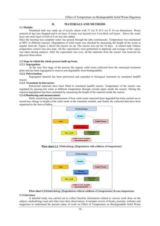 Effect of Temperature on Biodegradable Solid Waste Digestion
16
II. MATERIALS AND METHODS
1.1 Module:
Simulated tank was made up of acrylic sheets with 37 cm X 43.5 cm X 18 cm dimensions. Waste
material (6 kg) was chopped and 6 cm layer of waste was layered over 4 cm thick soil layers. Above the waste
layer one more layer of soil of 4 cm was also added.
Once the layering was complete water was passed through the tube continuously. Temperature was maintained
at 80ºC in different reactors. Degradation of solid waste was checked by measuring the height of the waste at
regular intervals. Figure 2 shows the reactor set up. The reactor was run for 16 days. A control tank without
temperature control was also kept. All the experiments were performed in duplicate and average of the values
was taken during analysis. After the experiment was over, all the materials from the reactor was removed for
physical observation.
1.2 Steps in which the whole process built up from:
1.2.1. Segregation:
At the very first stage of the process the organic solid waste collected from the municipal treatment
plant and has been segregated to remove non degradable from biodegradable.
1.2.2. Pulverization:
Segregated material has been pulverized and amended to biological treatment by simulated landfill
reactor.
1.2.3. Treatment in bioreactor:
Pulverized materials have been filled in simulated landfill reactor. Temperature of the reactor was
regulated by passing hot water at different temperature through circular pipes inside the reactor. During the
reaction degradation has been estimated by measuring the height of the material inside the reactor.
1.2.4.Monitoring and measurement:
Daily monitoring and measurement of how solid waste materials been degraded has been carried out to
record any change in height of the solid waste in the simulator module, and finally the collected data have been
organized in the form of tables.
1.3 Literature
A detailed study was carried out to collect baseline information related to various work done on the
subject, methodology used and what were their observations. It includes review of books, journals, websites and
magazines to understand the present status of work on Effect of Temperature on Biodegradable Solid Waste
 