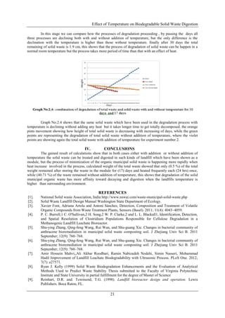 Effect of Temperature on Biodegradable Solid Waste Digestion
21
In this stage we can compare how the processes of degradation proceeding , by passing the days all
three processes are declining both with and without addition of temperature, but the only difference is the
declination with the temperature is higher than those without temperature. finally after 30 days the total
remaining of solid waste is 1.9 cm, this shows that the process of degradation of solid waste can be happen in a
normal room temperature but the process takes more period of time than that with an effect of heat.
Graph No.2.4 shows that the same solid waste which have been used in the degradation process with
temperature is declining without adding any heat but it takes longer time to get totally decomposed. the orange
pints movement showing how height of total solid waste is decreasing with increasing of days, while the green
points are representing the degradation of total solid waste without addition of temperature, where the violet
points are showing again the total solid waste with addition of temperature for experiment number 2.
IV. CONCLUSIONS
The gained result of calculations show that in both cases either with addition or without addition of
temperature the solid waste can be treated and digested in such kinds of landfill which have been shown as a
module, but the process of minimization of the organic municipal solid waste is happening more rapidly when
heat increase involved in the process, calculated weight of the total waste showed that only (0.5 %) of the total
weight remained after storing the waste in the module for (17) days and heated frequently each (24 hrs) once,
while (40.71 %) of the waste remained without addition of temperature, this shows that degradation of the solid
municipal organic waste has more affinity toward decaying and digestion when the landfills temperature is
higher than surrounding environment.
REFERENCES
[1]. National Solid waste Association, India http://www.nswai.com/waste-municipal-solid-waste.php
[2]. Solid Waste Landfill Design Manual Washington State Department of Ecology.
[3]. Xavier Font, Adriana Artola and Antoni Sánchez, Detection, Composition and Treatment of Volatile
Organic Compounds from Waste Treatment Plants, Sensors (Basel). 2011; 11(4): 4043–4059.
[4]. P. C. Burrell,1 C. O'Sullivan,2 H. Song,2 W. P. Clarke,2 and L. L. Blackall1, Identification, Detection,
and Spatial Resolution of Clostridium Populations Responsible for Cellulose Degradation in a
Methanogenic Landfill Leachate Bioreactor.
[5]. Shu-ying Zhang, Qing-feng Wang, Rui Wan, and Shu-guang Xie. Changes in bacterial community of
anthracene bioremediation in municipal solid waste composting soil. J Zhejiang Univ Sci B. 2011
September; 12(9): 760–768.
[6]. Shu-ying Zhang, Qing-feng Wang, Rui Wan, and Shu-guang Xie. Changes in bacterial community of
anthracene bioremediation in municipal solid waste composting soil. J Zhejiang Univ Sci B. 2011
September; 12(9): 760–768.
[7]. Amir Hossein Mahvi,,Ali Akbar Roodbari, Ramin Nabizadeh Nodehi, Simin Nasseri, Mohammad
Hadil Improvement of Landfill Leachate Biodegradability with Ultrasonic Process. PLoS One. 2012;
7(7): e27571.
[8]. Ryan J. Kelly (1999) Solid Waste Biodegradation Enhancements and the Evaluation of Analytical
Methods Used to Predict Waste Stability Thesis submitted to the Faculty of Virginia Polytechnic
Institute and State University in partial fulfillment for the degree of Master of Science
[9]. Reinhart, D.R. and. Townsend, T.G. (1998). Landfill bioreactor design and operation. Lewis
Publishers. Boca Raton, FL.
 