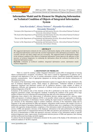 ISSN (e): 2250 – 3005 || Volume, 06 || Issue, 01 ||January – 2016 ||
International Journal of Computational Engineering Research (IJCER)
www.ijceronline.com Open Access Journal Page 21
Information Model and Its Element for Displaying Information
on Technical Condition of Objects of Integrated Information
System
Anna Kovalenko1
, Alexey Smirnov2
, Alexander Kovalenko3
,
Alexander Dorensky4
1
Assistant of the Department of Programming and Information Security, Kirovohrad National Technical
University, Kirovohrad, Ukraine,
2
The head of the Department of Programming and Information Security, Kirovohrad National Technical
University, Kirovohrad, Ukraine,
3
Docent of the Department of Programming and Information Security, Kirovohrad National Technical
University, Kirovohrad, Ukraine,
4
Lecturer of the Department of Programming and Information Security , Kirovohrad National Technical
University, Kirovohrad, Ukraine,
I. DEFINITION OF PROBLEM
There is a need for creating a public integrated information system (IIS) of management of moving
objects (communication, navigation, surveillance). This need is caused by fragmentation of authority and is
connected with duplication in the use of existing information systems, insufficient bandwidth channels and
networks communication, lack of appropriate equipment on moving objects and obsolete infrastructure of
information provision.
The analysis of the functioning of the integrated information system [1] suggests that its major drawback is the
lack of technical diagnostics system, which reduces its effectiveness. Traditional methods of technical
diagnostics (hardware and functional control) will be ineffective because a large number of objects of
diagnostics, difficulty and impropriety of protocols of different levels prevent effective formalization of the
technical diagnostics of the IIS.
Evaluation of the technical state of the elements of the IIS is performed on the basis of the decision that
diagnostic parameters comply with diagnostic standards. Evaluating the condition of the system with a large
number of objects involves collecting and summarizing large data sets in the minimum possible time.
Addressing issues related to the improvement of information decision making support by a decision maker
(DM) and operators of technical diagnosis (OTD) is not possible without using new approaches to obtaining,
processing and presentation of information. Factors enabling the improvement of information support include
[2]: relevance of the information model to modern conditions; relevance of the information model and its
fragments to the tasks performed by DMs and operators; information model structure (the number of levels of
detalization and degree of grouping, detalization of data on different states, etc.); compliance of the information
model with ergonomic design principles; compliance of the information model with peculiarities of intellectual
activity of DMs and operators; relevance of the displayed information to the tasks performed by the DMs and
operators; improvement of communication between the DMs and operators and automation devices; increasing
the level of automatization of DMs and operators's activities; relevance of the information model to specific
technical diagnostics tasks; improvement of professional selection process of DMs and operators, their training
and their professional knowledge and skills support.
To achieve this the development of information elements for the system of the display of the information on the
technical condition of the IIS is required .
ABSTRACT
The suggested information elements for the system of information display of the technical condition of
the integrated information system meet the essential requirements of the information presentation. They
correlate with the real object simply and very accurately. The suggested model of information display
of the technical condition of the objects of integrated information system improves the efficiency of the
operator of technical diagnostics in evaluating the information about the technical condition of the
integrated information system .
Keywords: evaluation of technical condition, integrated information system, information model,
technical diagnostics.
 