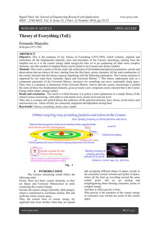 Rupali Patel. Int. Journal of Engineering Research and Application www.ijera.com
ISSN : 2248-9622, Vol. 6, Issue 11, ( Part -2) Nomber 2016, pp.15-21
www.ijera.com 15 | P a g e
Theory of Everything (ToE)
Fernando Mancebo
Rodriguez1975-1992
ABSTRACT
Objective: This is the summary of my Theory of Everything (1975-1992), which contains, explains and
interrelates all the fundamental elements, laws and principles of the Cosmos structuring, starting from the
simplest one as it is the cosmic energy (dark energy),for later on to go composing all other more complex
elements, one after another.(Complete theory can be found in my Cosmos and Atoms models)
Methods: This work is gotten with the study and unification of all fundamental physical parameters, proofs and
observations that are known till now, starting from the first basic cosmic elements, till the total construction of
the cosmic structure that this theory exposes, beginning with the following explanation: The Cosmos structure is
supported by two main basic elements: Space and Universal Motion. * This theory understands time as a
component parameter of the Universal Motion, necessary for something can move continually along space.
Thus, time is a property or dimension of the Universal Motion. And to start the cosmic structuringit is needed
the union of these two fundamental elements, given as result a new composed cosmic element that is the Cosmic
Energy (dark matter, antique aether)
Result and conclusion: The result is evident because it is gotten a total explanation in a simple theory of the
whole Cosmos structuring, valid either to sub-atomic level, atomic level and star level.
Thus, this is a unique and unified theory that embraces all the physical elements, laws, forces, levels (micro and
macrocosms) etc., where all they are connected, integrated and dependent among them.
Keywords: Theory, everything, atoms, stars, model,
Fig. 1
I. INTRODUCTION
The Cosmos structuring would follow the
following order:
Firstly, these two basic cosmic elements, as they
are Space and Universal Motion,must to unite
composing the Cosmic Energy.
Second, the cosmic energy (currently, dark energy),
which is manifested as rectilinear motion, fills and
stuffs the whole cosmos space.
Thus, the motion lines of cosmic energy are
separated ones from another when they are spread
and occupying different places in space, except in
the concentric motion towards each points of space,
where all the lines go travelling toward the same
central point, and so, go uniting and
minglingamong them forming concentric points of
compact energy.
And here is where gravity is born.
Thus gravity is the actuation of the cosmic energy
in concentric way toward any point of the cosmic
space.
RESEARCH ARTICLE OPEN ACCESS
 