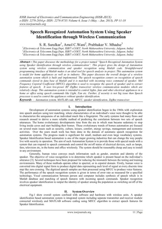 IOSR Journal of Electronics and Communication Engineering (IOSR-JECE)
e-ISSN: 2278-2834,p- ISSN: 2278-8735.Volume 6, Issue 1 (May. - Jun. 2013), PP 11-18
www.iosrjournals.org
www.iosrjournals.org 11 | Page
Speech Recognized Automation System Using Speaker
Identification through Wireless Communication
S. R. Suralkar1
, Amol C.Wani2
, Prabhakar V. Mhadse3
1
(Electronics & Telecomm Engg Dept, SSBT’s COET, North Maharashtra University, Jalgaon, India)
2
(Electronics & Telecomm Engg Dept, SSBT’s COET, North Maharashtra University, Jalgaon, India)
3
(Electronics & Telecomm Engg Dept, SSBT’s COET, North Maharashtra University, Jalgaon, India)
Abstract : This paper discusses the methodology for a project named “Speech Recognized Automation System
using Speaker Identification through wireless communication”. This project gives the design of Automation
system using wireless communication and speaker recognition using Matlab code. Straightforward
programming interface of Matlab makes it an ideal tool for speech analysis in project. This automation system
is useful for home appliances as well as in industry. This paper discusses the overall design of a wireless
automation system which is built and implemented. The speech recognition centers on recognition of speech
commands stored in data base of Matlab and it is matched with incoming voice command of speaker. Mel
Frequency Cepstral Coefficient (MFCC) algorithm is used to recognize the speech of speaker and to extract
features of speech. It uses low-power RF ZigBee transceiver wireless communication modules which are
relatively cheap. This automation system is intended to control lights, fans and other electrical appliances in a
home or office using speech commands like Light, Fan etc. Further, if security is not big issue then Speech
processor is used to control the appliances without speaker identification.
Keywords — Automation system, MATLAB code, MFCC, speaker identification, ZigBee transceiver.
I. Introduction
Development of automation systems using speaker identification began in the 1960s with exploration
into speech analysis using text matching, where characteristics of an individual's voice were thought to be able
to characterize the uniqueness of an individual much like a fingerprint. The early systems had many flaws and
research ensued to derive a more reliable method of predicting the correlation between two sets of speech
utterances. The home evolutionary developments time from the era in which man became sedentary to stop
living inside caves and start building their homes. These evolutionary trends of homes automation are focused
on several main issues such as security, culture, leisure, comfort, energy savings, management and economic
activities. Over the years much work has been done in the domain of automatic speech recognition for
automation systems. The progress made is significant for small, medium and even large vocabulary systems.
Speaker Identification based automation is one of the major growing industries that can change the way people
live with security in operation. The aim of such Automation System is to provide those with special needs with a
system that can respond to speech commands and control the on/off status of electrical devices, such as lamps,
fans, television etc, in the home and office wirelessly. The system should be reasonably cheap and easy to install
in any environment.
Generally, human voice conveys much information such as gender, emotion and identity of the
speaker. The objective of voice recognition is to determine which speaker is present based on the individual‟s
utterance [3]. Several techniques have been proposed for reducing the mismatch between the testing and training
environments. Many of these methods operate either in spectral, or in cepstral domain. Firstly, human voice is
converted into digital signal form to produce digital data representing each level of signal at every discrete time
step like zero crossing. The digitized speech samples are then processed using MFCC to produce voice features.
The performance of the speech recognition system is given in terms of error rate as measured for a specified
technology. Vocal communication between person and computer includes synthesis of speech which is in
Matlab database and matching of speech features with incoming speech commands. Speaker recognition
involves speaker identification to output the identity of speaker among the population as switching on/off of the
electrical equipment.
II. System Overview
Fig.1 show overall system confined with software and hardware with wireless units. A speaker
identification based automation system is integrated system including separate transmitter and receiver module
connected wirelessly and MATLAB software coding using MFCC algorithm to extract speech features for
Speaker Identification.
 