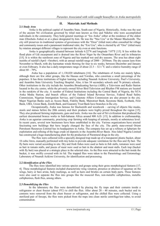 Parasites Associated with wild-caught houseflies in Awka metropololis
www.iosrjournals.org 13 | Page
II. Materials And Methods
2.1 Study Area
Awka is the political capital of Anambra State, South-east of Nigeria. Historically, Awka was the seat
of the ancient Nri civilization governed by titled men known as Ozo and Ndichie who were accomplished
individuals in the community. They held general meetings or “Izu Awka” either at the residence of the oldest
man (Otochalu Awka) or at a place designated by him. He was the “Nne Uzu” or the Master Blacksmith. The
city still preserves its traditional systems of governance with the “Ozos” (titled men) often consulted for village
and community issues and a paramount traditional ruler, the “Eze Uzu”, who is elected by all “Ozo” (titled men)
by rotation amongst different villages to represent the city even at state functions.
Awka is geographically situated between latitude 6.22o
N and longitude 7.07o
E [15]. It lies within the
flood plain of Udi escarpment and is drained into the River Niger by the Omambara River and its tributaries
[15]. It is within the rainforest zone of Nigeria and has marked wet and dry seasons. The area has about eight
months of rainfall (April - October), with an annual rainfall range of 2000 – 2030mm. The dry season lasts from
November to March, with dry harmattan winds blowing for four to six weeks, between December and January
or even February. It also has a daily temperature range of about 22.3 – 32.1 0
C and a relative humidity range of
about 68 – 79%.
Awka has a population of 1,130,020 inhabitants [16]. The inhabitants of Awka are mainly Igbos,
although there are few other groups, like the Hausas and Yorubas, who constitute a small percentage of the
populace. It has three institutions of higher learning, including Nnamdi Azikiwe University, Paul‟s University,
and Anambra State University Teaching Hospital. Also, it has 34 secondary schools and 76 primary schools.
Other institutions in the city include the Anambra Broadcasting Service (ABS), a Television and Radio Station
located in the city centre, while the privately owned Silver Bird Television and Rhythm FM stations are located
in the outskirts of the city. A number of Federal Institutions including the Central Bank of Nigeria, the NTA
Awka Media Station, and branch offices of the Federal Inland Revenue Service, Federal Road Safety
Commission, Nigerian Immigration Service, and Corporate Affairs Commission are also present in the city.
Major Nigerian Banks such as Access Bank, Fidelity Bank, Mainstreet Bank, Keystone Bank, Ecobank, First
Bank, UBA, Union Bank, Zenith Bank, and Guaranty Trust Bank have branches in the city.
Occupationally, Awka was famous for blacksmith and woodwork – carving of objects like masks,
stools and statues before the 20th century and their products were highly prized throughout the region [15].
They also produced farming implements, guns and tools. Awka was the seat of Nri civilization that produced the
earliest documented bronze works in Sub-Saharan Africa around 800 A.D. [15]. In addition to craftsmanship,
Awka is an agrarian community, practicing crop farming with keeping of animals, mostly at subsistence level.
In recent years, several new businesses have been established in the city. Various organizations have erected
fascinating new buildings that have largely changed the face of the city. The partly state-owned Orient
Petroleum Resources Limited has its headquarters in Awka. The company has set up a refinery at Igbariam for
exploitation and refining of the huge crude oil deposits in the Anambra River Basin. Also Juhel Nigeria Limited
has constructed a huge manufacturing plant for the production of Parenteral drugs in the city.
The flies were collected with a specially designed trap made up of a transparent plastic bucket, about
10 cubic litres, manually perforated with tiny holes to provide adequate ventilation for the flies and fly bait. The
fly baits were varied according to site. Dry and fresh fishes were used as baits in fish stalls, tomatoes were used
as bait in tomato stalls, and pieces of meat were used as bait in the abattoir and meat stalls. Each trap (bucket
with fly bait) was placed at a strategic place in the selected sites. As the flies were attracted to the bait inside the
bucket, it was swiftly covered with its lid. The trapped flies were taken to the Parasitology and Entomology
Laboratory of Nnamdi Azikiwe University, for identification and processing.
2.2 Identification of the Flies
The flies were identified into various species and groups using their gross morphological features [17,
4]. These morphological features included characteristic wing venation, presence or absence of squamae on the
wings, hairy or bare arista, body markings, as well as hairs and bristles on certain body parts. These features
were also used to separate the flies into groups like the muscoid flies, non-metallic calliphorines, metallic
calliphorines, flesh flies, among others.
2.3 Demobilizing the Flies
In the laboratory the flies were demobilised by placing the fly traps and their contents inside a
refrigerator or chest freezer (about 0o
C) to chill the flies. After about 20 - 40 minutes, each bucket and its
contents were removed from the chest freezer or refrigerator, and the chilled flies were collected. Using a
sterilized pair of forceps, the flies were picked from the traps into clean sterile centrifuge/test tubes, to avoid
contamination.
 
