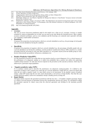 Efficiency Of Prediction Algorithms For Mining Biological Databases
www.iosrjournals.org 21 | Page
[17] Sen, Zekai. Spatial Modeling Principles in Earth Sciences. USA: Springer. 2009.
[18] Technet. Microsoft, n.d. Web. 29 April 2012.
[19] Anagnostopoulos. Path Prediction through Data Mining. ICPS, n.d. Web. 29 March 2012.
[20] Hof, Paul. System Identification 2003. UK: Elesevier Ltd. 2004.
[21] Djahantighi, Farhad et al. “An Effective Algorithm for Mining User behavior in Time-Periods.” European Journal of Scientific
Research 40. 10 (2010): 81-90.
[22] Michalski,R.S., Mozetic,I., Hong,J., & Lavrac,N. (1986). “The Multi-Purpose Incremental Learning System AQ15 and its Testing
Application to Three Medical Domains.” In Proceedings of the Fifth National Conference on Artificial Intelligence, 1041-1045,
Philadelphia, PA: Morgan Kaufmann.
[23] http://www.hakank.org/weka/BC.arff (25063)
Appendix
1. Accuracy
The rate of correct (incorrect) predictions made by the model over a data set (cf. coverage). Accuracy is usually
estimated by using an independent test set that was not used at any time during the learning process. More complex
accuracy estimation techniques, such as cross-validation and the bootstrap, are commonly used, especially with data
sets containing a small number of instances.
2. Sensitivity
It measures the proportion of actual positives which are correctly identified as such (e.g. the percentage of sick people
who are correctly identified as having the condition).
3. Specificity
It measures the proportion of negatives which are correctly identified (e.g. the percentage of healthy people who are
correctly identified as not having the condition). A perfect predictor would be described as 100% sensitivity (i.e. predict
all people from the sick group as sick) and 100% specificity (i.e. not predict anyone from the healthy group as sick),
however theoretically any predictor will possess a minimum error.
4. Positive Predictive Value(PPV)
It is the proportion of positive test results that are true positives (such as correct diagnoses). It is a critical measure of
the performance of a diagnostic method, as it reflects the probability that a positive test reflects the underlying
condition being tested for. Its value does however depend on the prevalence of the outcome of interest, which may be
unknown for a particular target population.
5. Negative predictive value (NPV)
It is a summary statistic used to describe the performance of a diagnostic testing procedure. It is defined as the
proportion of subjects with a negative test result who are correctly diagnosed. A high NPV for a given test means that
when the test yields a negative result, it is most likely correct in its assessment. In the familiar context of medical
testing, a high NPV means that the test only rarely misclassifies a sick person as being healthy. Note that this says
nothing about the tendency of the test to mistakenly classify a healthy person as being sick.
6. Kappa Statistic
The kappa statistic measures the agreement of prediction with the true class -- 1.0 signifies complete agreement. Kappa
is a chance-corrected measure of agreement between the classifications and the true classes. It's calculated by taking
the agreement expected by chance away from the observed agreement and dividing by the maximum possible
agreement.
 