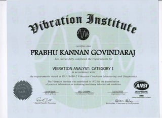 certifies that
PRABHU KANNAN GOVINDARAJ
has succes.�fully completed the requirements for
VIBRATION ANALYST: CATEGORY I
in accordance with
the requirements slated in ISO J 8436-2 Vibration Condition Monitoring and Diagnostics
' ' 'h
..:< 11�- 111'�: ',
,,'.
. i<' 
,., (<,111,1••1:1,1 .�:,
t •
I . t •
 (' I · / • '1,: '
I l J • ) 0
,( ,
11, JI.'' I' .
c;> �-
D QVI>
The Vibration Institute was established in 1972 for the dissemination
of practical information on evaluating machinery behavior and condition.
11/14/2016 1611-2928AA 12/31/2021
Date ofIssue Certification Number Expiration Date
•MS1AccnGdld ,,.._..
Pf.RSONNB.COITIACAJION
#0145
� 1'·>IAI•�ANll)'M Cetl•IGton
� .�v
Brian Biby, Chairman ofCertification
 