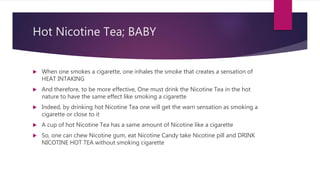 Hot Nicotine Tea; BABY
 When one smokes a cigarette, one inhales the smoke that creates a sensation of
HEAT INTAKING
 And therefore, to be more effective, One must drink the Nicotine Tea in the hot
nature to have the same effect like smoking a cigarette
 Indeed, by drinking hot Nicotine Tea one will get the warn sensation as smoking a
cigarette or close to it
 A cup of hot Nicotine Tea has a same amount of Nicotine like a cigarette
 So, one can chew Nicotine gum, eat Nicotine Candy take Nicotine pill and DRINK
NICOTINE HOT TEA without smoking cigarette
 