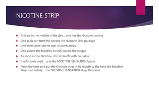 NICOTINE STRIP
 And so, in the middle of the day… one has the Nicotine craving
 One pulls out from his pocket the Nicotine Strip package
 One then takes one or two Nicotine Strips
 One places the Nicotine Strip(S) below the tongue
 As soon as the Nicotine strip interacts with the saliva
 It will slowly melt… and the NICOTINE SENSATION begin
 From the time one put the Nicotine strip in his mouth to the time the Nicotine
Strip melt totally… the NICOTINE SENSATION stays the same
 
