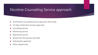 Nicotine Counseling Service approach
 The Nicotine Counseling Service approach will include
 12 steps of Nicotine recovery approach
 Counseling service
 Monitoring service
 Adjustment service
 Assessment the process and reset
 Individualize approach
 Other related issue
 