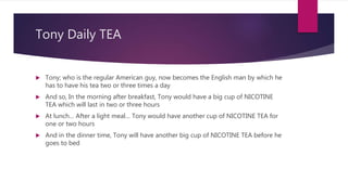 Tony Daily TEA
 Tony; who is the regular American guy, now becomes the English man by which he
has to have his tea two or three times a day
 And so, In the morning after breakfast, Tony would have a big cup of NICOTINE
TEA which will last in two or three hours
 At lunch… After a light meal… Tony would have another cup of NICOTINE TEA for
one or two hours
 And in the dinner time, Tony will have another big cup of NICOTINE TEA before he
goes to bed
 