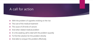 A call for action
 With the problem of cigarette smoking on the rise
 The cost of the medical treatment
 The cause of 20 kinds of cancers
 And other related medical problem
 It is the awaking call to deal with the problem squarely
 To find the solution for this problem directly
 And able to conquer this problem effectively
 