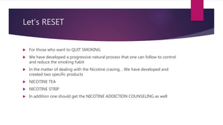 Let’s RESET
 For those who want to QUIT SMOKING
 We have developed a progressive natural process that one can follow to control
and reduce the smoking habit
 In the matter of dealing with the Nicotine craving… We have developed and
created two specific products
 NICOTINE TEA
 NICOTINE STRIP
 In addition one should get the NICOTINE ADDICTION COUNSELING as well
 
