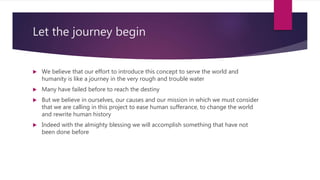 Let the journey begin
 We believe that our effort to introduce this concept to serve the world and
humanity is like a journey in the very rough and trouble water
 Many have failed before to reach the destiny
 But we believe in ourselves, our causes and our mission in which we must consider
that we are calling in this project to ease human sufferance, to change the world
and rewrite human history
 Indeed with the almighty blessing we will accomplish something that have not
been done before
 